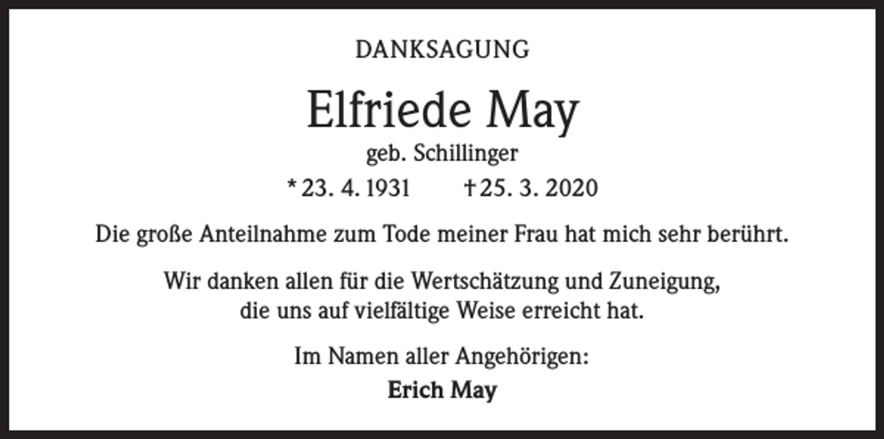 <p>DANKSAGUNG</p><p>Elfriede May</p><p>geb. Schillinger<br />* 23. 4. 1931 † 25. 3. 2020<br />Die große Anteilnahme zum Tode meiner Frau hat mich sehr berührt.<br />Wir danken allen für die Wertschätzung und Zuneigung,<br />die uns auf vielfältige Weise erreicht hat.<br />Im Namen aller Angehörigen:<br />Erich May</p>
