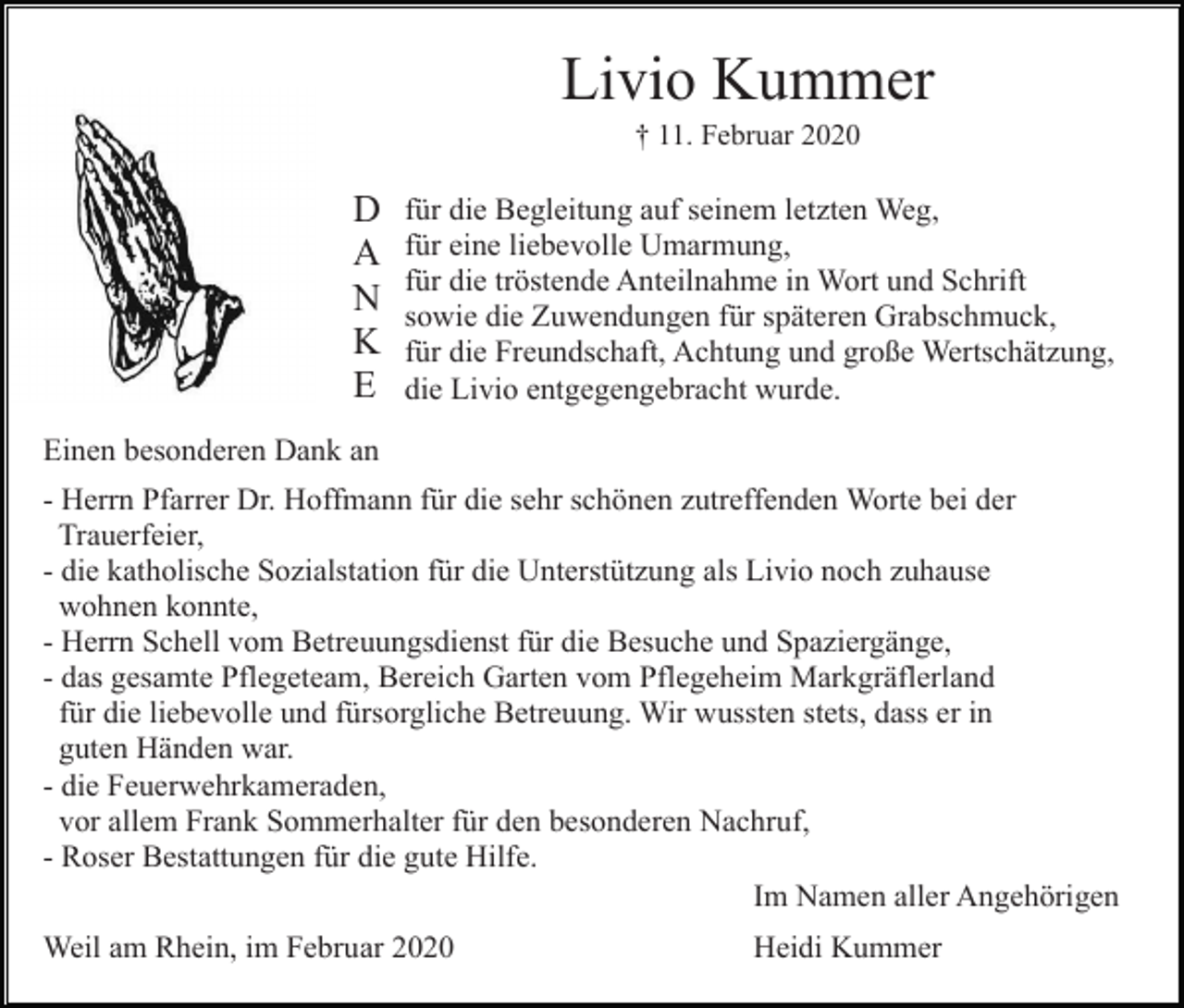 <p>Livio Kummer<br />† 11. Februar 2020</p><p>D<br />A<br />N<br />K<br />E</p><p>für die Begleitung auf seinem letzten Weg,<br />für eine liebevolle Umarmung,<br />für die tröstende Anteilnahme in Wort und Schrift<br />sowie die Zuwendungen für späteren Grabschmuck,<br />für die Freundschaft, Achtung und große Wertschätzung,<br />die Livio entgegengebracht wurde.</p><p>Einen besonderen Dank an<br />- Herrn Pfarrer Dr. Hoffmann für die sehr schönen zutreffenden Worte bei der<br />Trauerfeier,<br />- die katholische Sozialstation für die Unterstützung als Livio noch zuhause<br />wohnen konnte,<br />- Herrn Schell vom Betreuungsdienst für die Besuche und Spaziergänge,<br />- das gesamte Pflegeteam, Bereich Garten vom Pflegeheim Markgräflerland<br />für die liebevolle und fürsorgliche Betreuung. Wir wussten stets, dass er in<br />guten Händen war.<br />- die Feuerwehrkameraden,<br />vor allem Frank Sommerhalter für den besonderen Nachruf,<br />- Roser Bestattungen für die gute Hilfe.<br />Im Namen aller Angehörigen<br />Weil am Rhein, im Februar 2020</p><p>Heidi Kummer</p>