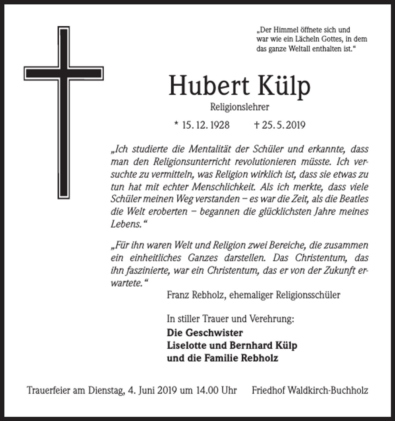 <p>„Der Himmel öffnete sich und<br />war wie ein Lächeln Gottes, in dem<br />das ganze Weltall enthalten ist.“</p><p>Hubert Külp<br />Religionslehrer</p><p>* 15. 12. 1928</p><p>† 25. 5. 2019</p><p>„Ich studierte die Mentalität der Schüler und erkannte, dass<br />man den Religionsunterricht revolutionieren müsste. Ich versuchte zu vermitteln, was Religion wirklich ist, dass sie etwas zu<br />tun hat mit echter Menschlichkeit. Als ich merkte, dass viele<br />Schüler meinen Weg verstanden – es war die Zeit, als die ­Beatles<br />die Welt eroberten – begannen die glücklichsten Jahre meines<br />Lebens.“<br />„Für ihn waren Welt und Religion zwei Bereiche, die zusammen<br />ein einheitliches Ganzes darstellen. Das Christentum, das<br />ihn ­faszinierte, war ein Christentum, das er von der Zukunft erwartete.“<br />Franz Rebholz, ehemaliger Religionsschüler<br />In stiller Trauer und Verehrung:<br />Die Geschwister<br />Liselotte und Bernhard Külp<br />und die Familie Rebholz<br />Trauerfeier am Dienstag, 4. Juni 2019 um 14.00 Uhr</p><p>Friedhof Waldkirch-Buchholz</p>