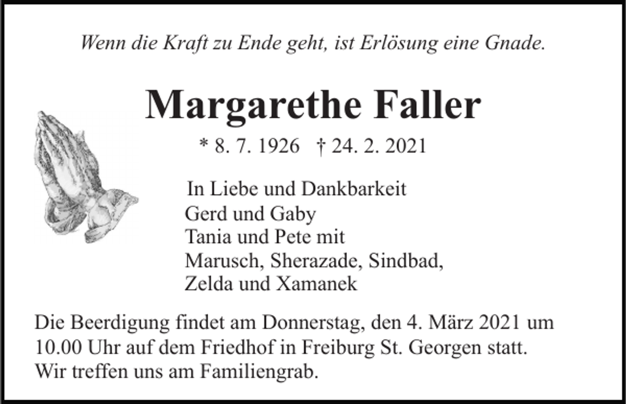 <p>Wenn die Kraft zu Ende geht, ist Erlösung eine Gnade.</p><p>Margarethe Faller<br />* 8. 7. 1926 † 24. 2. 2021<br />In Liebe und Dankbarkeit<br />Gerd und Gaby<br />Tania und Pete mit<br />Marusch, Sherazade, Sindbad,<br />Zelda und Xamanek<br />Die Beerdigung findet am Donnerstag, den 4. März 2021 um<br />10.00 Uhr auf dem Friedhof in Freiburg St. Georgen statt.<br />Wir treffen uns am Familiengrab.</p>