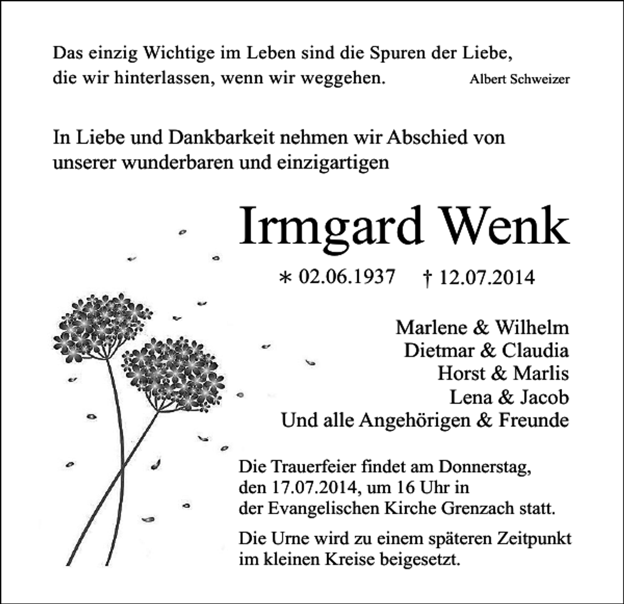 <p>Das einzig Wichtige im Leben sind die Spuren der Liebe,<br />Albert Schweizer<br />die wir hinterlassen, wenn wir weggehen.</p><p>In Liebe und Dankbarkeit nehmen wir Abschied von<br />unserer wunderbaren und einzigartigen</p><p>Irmgard Wenk<br />∗ 02.06.1937</p><p>† 12.07.2014</p><p>Marlene &amp; Wilhelm<br />Dietmar &amp; Claudia<br />Horst &amp; Marlis<br />Lena &amp; Jacob<br />Und alle Angehörigen &amp; Freunde<br />Die Trauerfeier findet am Donnerstag,<br />den 17.07.2014, um 16 Uhr in<br />der Evangelischen Kirche Grenzach statt.<br />Die Urne wird zu einem späteren Zeitpunkt<br />im kleinen Kreise beigesetzt.</p>