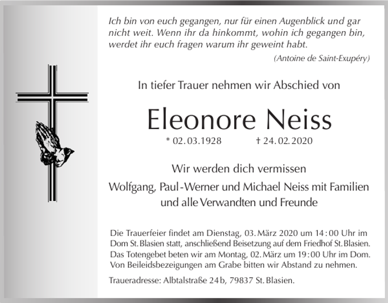 <p>Ich bin von euch gegangen, nur für einen Augenblick und gar<br />nicht weit. Wenn ihr da hinkommt, wohin ich gegangen bin,<br />werdet ihr euch fragen warum ihr geweint habt.<br />(Antoine de Saint-Exupéry)</p><p>In tiefer Trauer nehmen wir Abschied von</p><p>Eleonore Neiss<br />* 02. 03.1928</p><p>† 24. 02. 2020</p><p>Wir werden dich vermissen<br />Wolfgang, Paul - Werner und Michael Neiss mit Familien<br />und alle Verwandten und Freunde<br />Die Trauerfeier findet am Dienstag, 03. März 2020 um 14 : 00 Uhr im<br />Dom St. Blasien statt, anschließend Beisetzung auf dem Friedhof St. Blasien.<br />Das Totengebet beten wir am Montag, 02. März um 19 : 00 Uhr im Dom.<br />Von Beileidsbezeigungen am Grabe bitten wir Abstand zu nehmen.<br />Traueradresse: Albtalstraße 24 b, 79837 St. Blasien.</p>