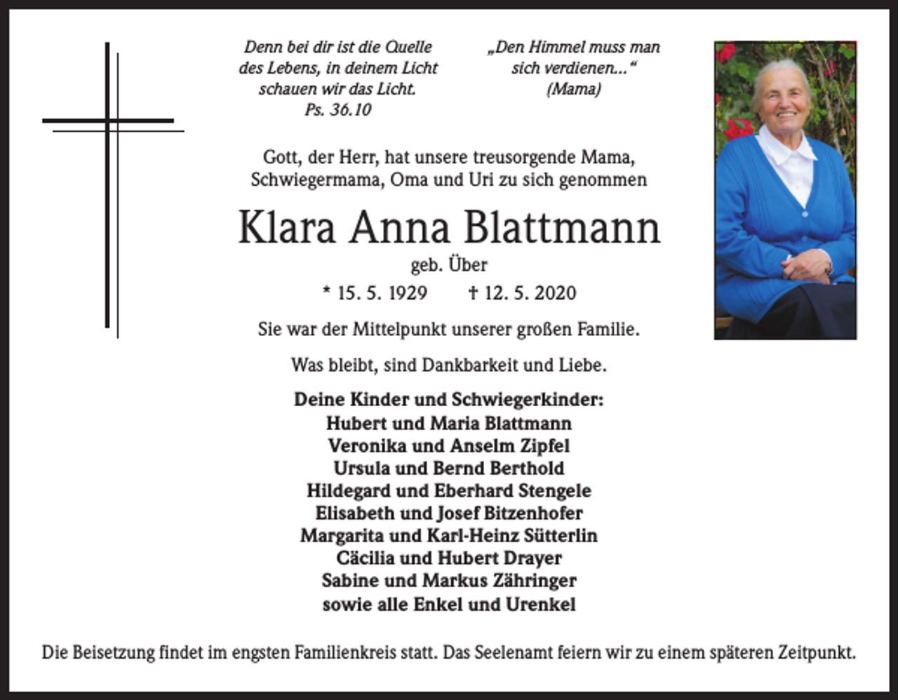 <p>Denn bei dir ist die Quelle<br />des Lebens, in deinem Licht<br />schauen wir das Licht.<br />Ps. 36.10</p><p>„Den Himmel muss man<br />sich verdienen…“<br />(Mama)</p><p>Gott, der Herr, hat unsere treusorgende Mama,<br />Schwiegermama, Oma und Uri zu sich genommen</p><p>Klara Anna Blattmann<br />geb. Über<br />* 15. 5. 1929 † 12. 5. 2020</p><p>Sie war der Mittelpunkt unserer großen Familie.<br />Was bleibt, sind Dankbarkeit und Liebe.<br />Deine Kinder und Schwiegerkinder:<br />Hubert und Maria Blattmann<br />Veronika und Anselm Zipfel<br />Ursula und Bernd Berthold<br />Hildegard und Eberhard Stengele<br />Elisabeth und Josef Bitzenhofer<br />Margarita und Karl-Heinz Sütterlin<br />Cäcilia und Hubert Drayer<br />Sabine und Markus Zähringer<br />sowie alle Enkel und Urenkel<br />Die Beisetzung findet im engsten Familienkreis statt. Das Seelenamt feiern wir zu einem späteren Zeitpunkt.</p>