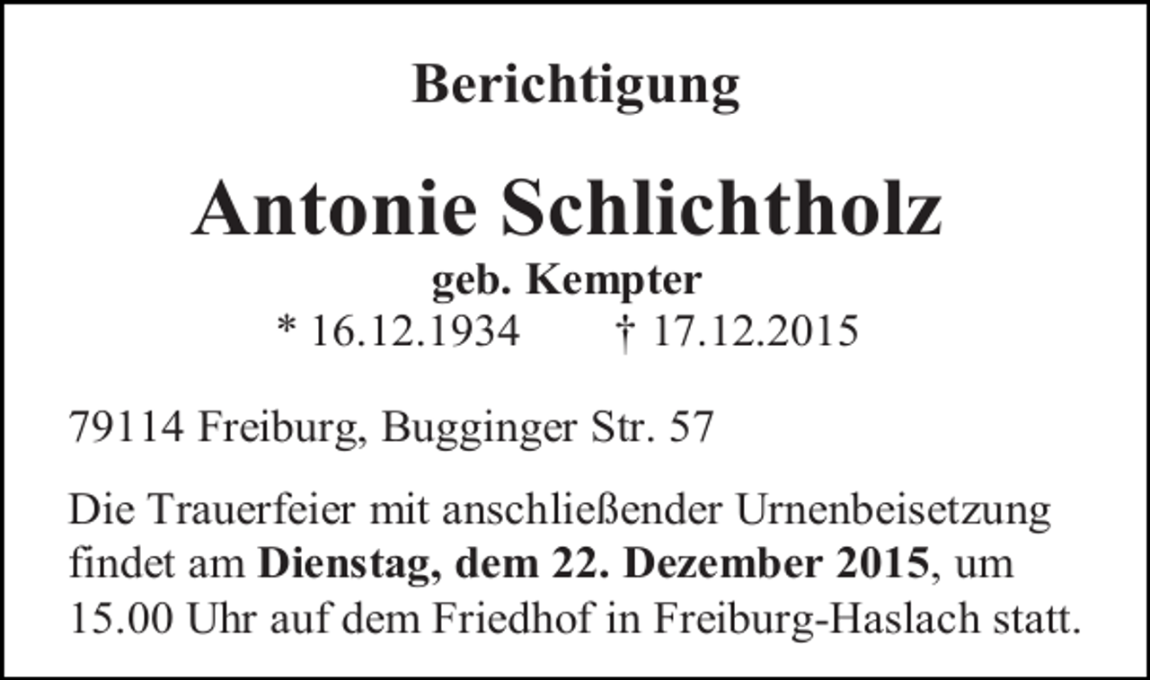 <p>Berichtigung</p><p>Antonie Schlichtholz<br />geb. Kempter<br />* 16.12.1934<br />† 17.12.2015<br />79114 Freiburg, Bugginger Str. 57<br />Die Trauerfeier mit anschließender Urnenbeisetzung<br />findet am Dienstag, dem 22. Dezember 2015, um<br />15.00 Uhr auf dem Friedhof in Freiburg-Haslach statt.</p>