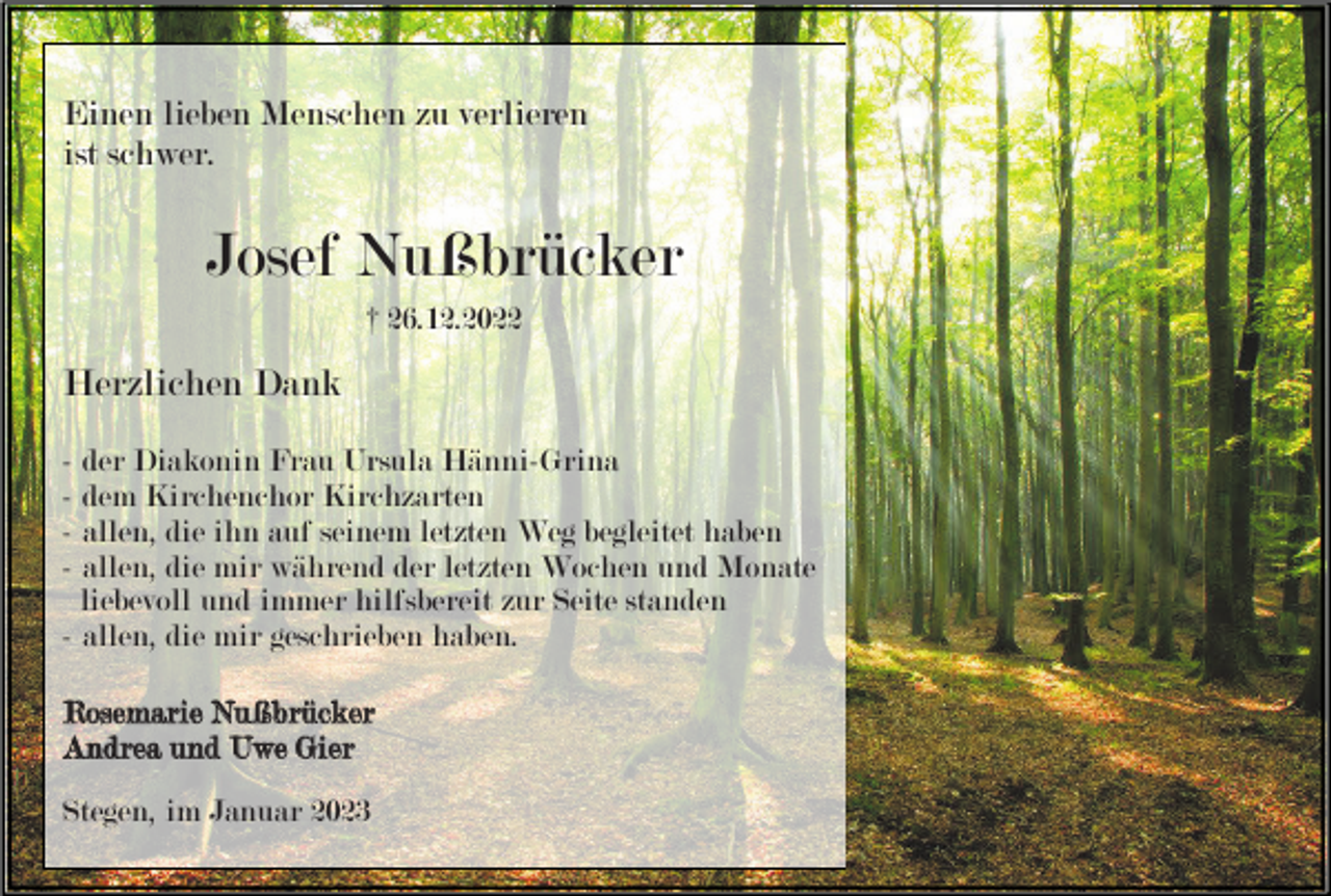 <p>Einen lieben Menschen zu verlieren<br />ist schwer.</p><p>Josef Nußbrücker<br />† 26.12.2022</p><p>Herzlichen Dank<br />- der Diakonin Frau Ursula Hänni-Grina<br />- dem Kirchenchor Kirchzarten<br />- allen, die ihn auf seinem letzten Weg begleitet haben<br />- allen, die mir während der letzten Wochen und Monate<br />liebevoll und immer hilfsbereit zur Seite standen<br />- allen, die mir geschrieben haben.<br />Rosemarie Nußbrücker<br />Andrea und Uwe Gier<br />Stegen, im Januar 2023</p>