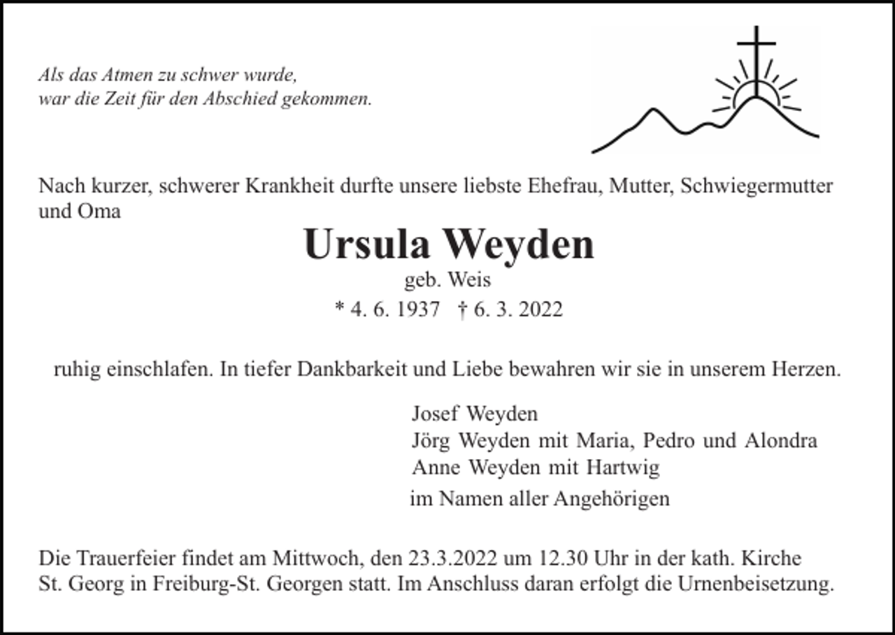 <p>Als das Atmen zu schwer wurde,<br />war die Zeit für den Abschied gekommen.</p><p>Nach kurzer, schwerer Krankheit durfte unsere liebste Ehefrau, Mutter, Schwiegermutter<br />und Oma</p><p>Ursula Weyden<br />geb. Weis<br />* 4. 6. 1937 † 6. 3. 2022</p><p>ruhig einschlafen. In tiefer Dankbarkeit und Liebe bewahren wir sie in unserem Herzen.<br />Josef Weyden<br />Jörg Weyden mit Maria, Pedro und Alondra<br />Anne Weyden mit Hartwig<br />im Namen aller Angehörigen<br />Die Trauerfeier findet am Mittwoch, den 23.3.2022 um 12.30 Uhr in der kath. Kirche<br />St. Georg in Freiburg-St. Georgen statt. Im Anschluss daran erfolgt die Urnenbeisetzung.</p>