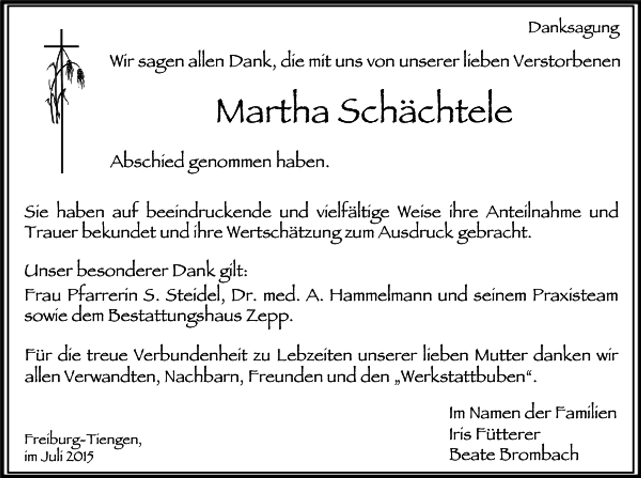 <p>Danksagung</p><p>Wir sagen allen Dank, die mit uns von unserer lieben Verstorbenen</p><p>Martha Schächtele<br />Abschied genommen haben.<br />Sie haben auf beeindruckende und vielfältige Weise ihre Anteilnahme und<br />Trauer bekundet und ihre Wertschätzung zum Ausdruck gebracht.</p><p>Unser besonderer Dank gilt:<br />Frau Pfarrerin S. Steidel, Dr. med. A. Hammelmann und seinem Praxisteam<br />sowie dem Bestattungshaus Zepp.<br />Für die treue Verbundenheit zu Lebzeiten unserer lieben Mutter danken wir<br />allen Verwandten, Nachbarn, Freunden und den „Werkstattbuben“.<br />Freiburg-Tiengen,<br />im Juli 2015</p><p>Im Namen der Familien<br />Iris Fütterer<br />Beate Brombach</p>