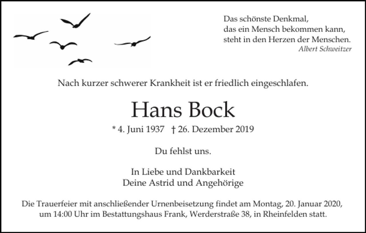 <p>Das schönste Denkmal,<br />das ein Mensch bekommen kann,<br />steht in den Herzen der Menschen.<br />Albert Schweitzer</p><p>Nach kurzer schwerer Krankheit ist er friedlich eingeschlafen.</p><p>Hans Bock<br />* 4. Juni 1937 † 26. Dezember 2019<br />Du fehlst uns.<br />In Liebe und Dankbarkeit<br />Deine Astrid und Angehörige<br />Die Trauerfeier mit anschließender Urnenbeisetzung findet am Montag, 20. Januar 2020,<br />um 14:00 Uhr im Bestattungshaus Frank, Werderstraße 38, in Rheinfelden statt.</p>