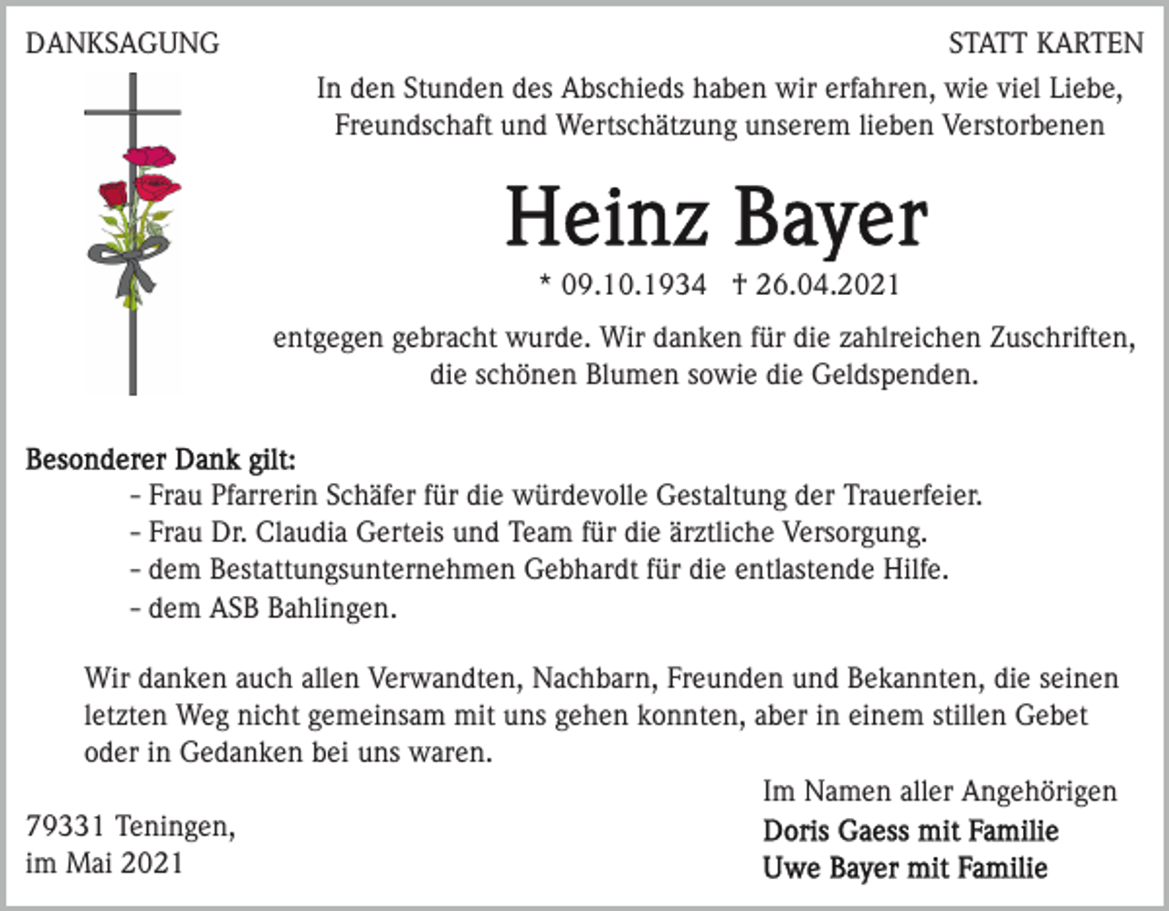 <p>DANKSAGUNG</p><p>STATT KARTEN<br />In den Stunden des Abschieds haben wir erfahren, wie viel Liebe,<br />Freundschaft und Wertschätzung unserem lieben Verstorbenen</p><p>* 09.10.1934 † 26.04.2021<br />entgegen gebracht wurde. Wir danken für die zahlreichen Zuschriften,<br />die schönen Blumen sowie die Geldspenden.</p><p>- Frau Pfarrerin Schäfer für die würdevolle Gestaltung der Trauerfeier.<br />- Frau Dr. Claudia Gerteis und Team für die ärztliche Versorgung.<br />- dem Bestattungsunternehmen Gebhardt für die entlastende Hilfe.<br />- dem ASB Bahlingen.<br />Wir danken auch allen Verwandten, Nachbarn, Freunden und Bekannten, die seinen<br />letzten Weg nicht gemeinsam mit uns gehen konnten, aber in einem stillen Gebet<br />oder in Gedanken bei uns waren.<br />Im Namen aller Angehörigen<br />79331 Teningen,<br />im Mai 2021</p>