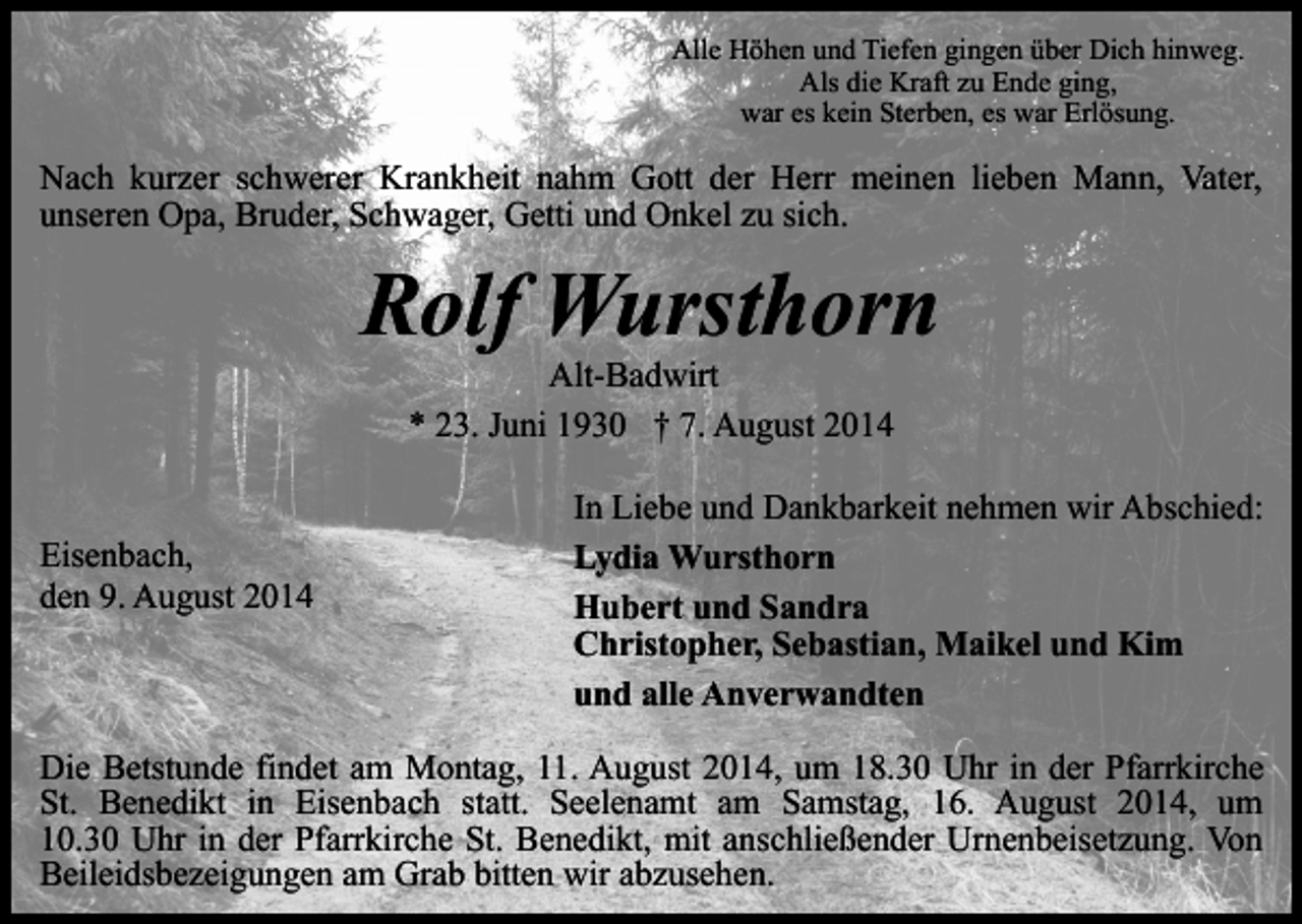 <p>Alle Höhen und Tiefen gingen über Dich hinweg.<br />Als die Kraft zu Ende ging,<br />war es kein Sterben, es war Erlösung.</p><p>Nach kurzer schwerer Krankheit nahm Gott der Herr meinen lieben Mann, Vater,<br />unseren Opa, Bruder, Schwager, Getti und Onkel zu sich.</p><p>Rolf Wursthorn<br />Alt-Badwirt<br />* 23. Juni 1930 † 7. August 2014</p><p>Eisenbach,<br />den 9. August 2014</p><p>In Liebe und Dankbarkeit nehmen wir Abschied:<br />Lydia Wursthorn<br />Hubert und Sandra<br />Christopher, Sebastian, Maikel und Kim<br />und alle Anverwandten</p><p>Die Betstunde findet am Montag, 11. August 2014, um 18.30 Uhr in der Pfarrkirche<br />St. Benedikt in Eisenbach statt. Seelenamt am Samstag, 16. August 2014, um<br />10.30 Uhr in der Pfarrkirche St. Benedikt, mit anschließender Urnenbeisetzung. Von<br />Beileidsbezeigungen am Grab bitten wir abzusehen.</p>