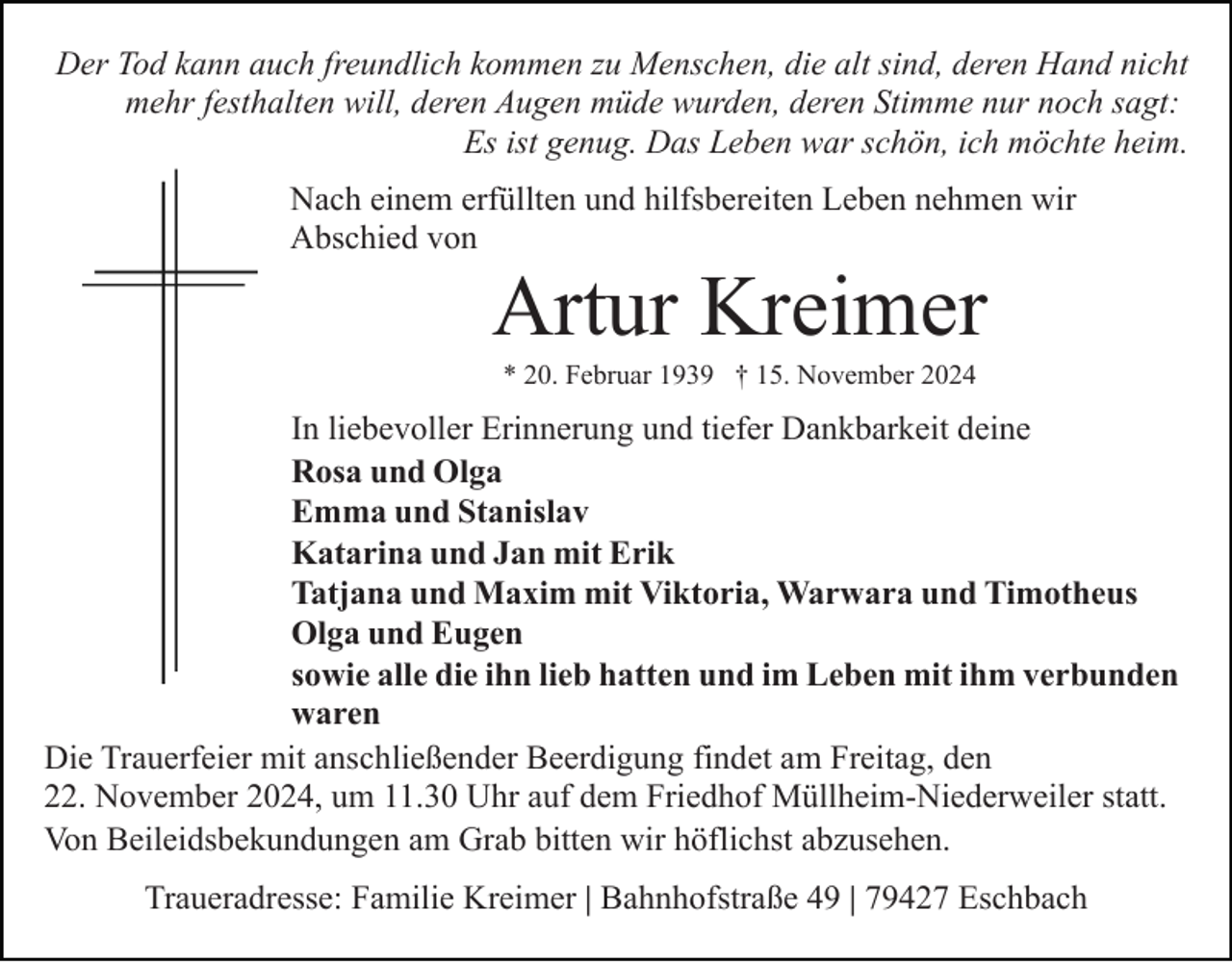 <p>Der Tod kann auch freundlich kommen zu Menschen, die alt sind, deren Hand nicht<br />mehr festhalten will, deren Augen müde wurden, deren Stimme nur noch sagt:<br />Es ist genug. Das Leben war schön, ich möchte heim.<br />Nach einem erfüllten und hilfsbereiten Leben nehmen wir<br />Abschied von</p><p>Artur Kreimer<br />* 20. Februar 1939 † 15. November 2024</p><p>In liebevoller Erinnerung und tiefer Dankbarkeit deine<br />Rosa und Olga<br />Emma und Stanislav<br />Katarina und Jan mit Erik<br />Tatjana und Maxim mit Viktoria, Warwara und Timotheus<br />Olga und Eugen<br />sowie alle die ihn lieb hatten und im Leben mit ihm verbunden<br />waren<br />Die Trauerfeier mit anschließender Beerdigung findet am Freitag, den<br />22. November 2024, um 11.30 Uhr auf dem Friedhof Müllheim-Niederweiler statt.<br />Von Beileidsbekundungen am Grab bitten wir höflichst abzusehen.<br />Traueradresse: Familie Kreimer | Bahnhofstraße 49 | 79427 Eschbach</p>