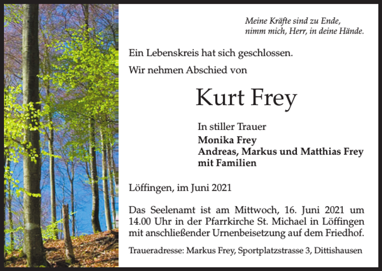 <p>Meine Kräfte sind zu Ende,<br />nimm mich, Herr, in deine Hände.</p><p>Ein Lebenskreis hat sich geschlossen.<br />Wir nehmen Abschied von</p><p>Kurt Frey<br />In stiller Trauer<br />Monika Frey<br />Andreas, Markus und Matthias Frey<br />mit Familien<br />Löffingen, im Juni 2021<br />Das Seelenamt ist am Mittwoch, 16. Juni 2021 um<br />14.00 Uhr in der Pfarrkirche St. Michael in Löffingen<br />mit anschließender Urnenbeisetzung auf dem Friedhof.<br />Traueradresse: Markus Frey, Sportplatzstrasse 3, Dittishausen</p>