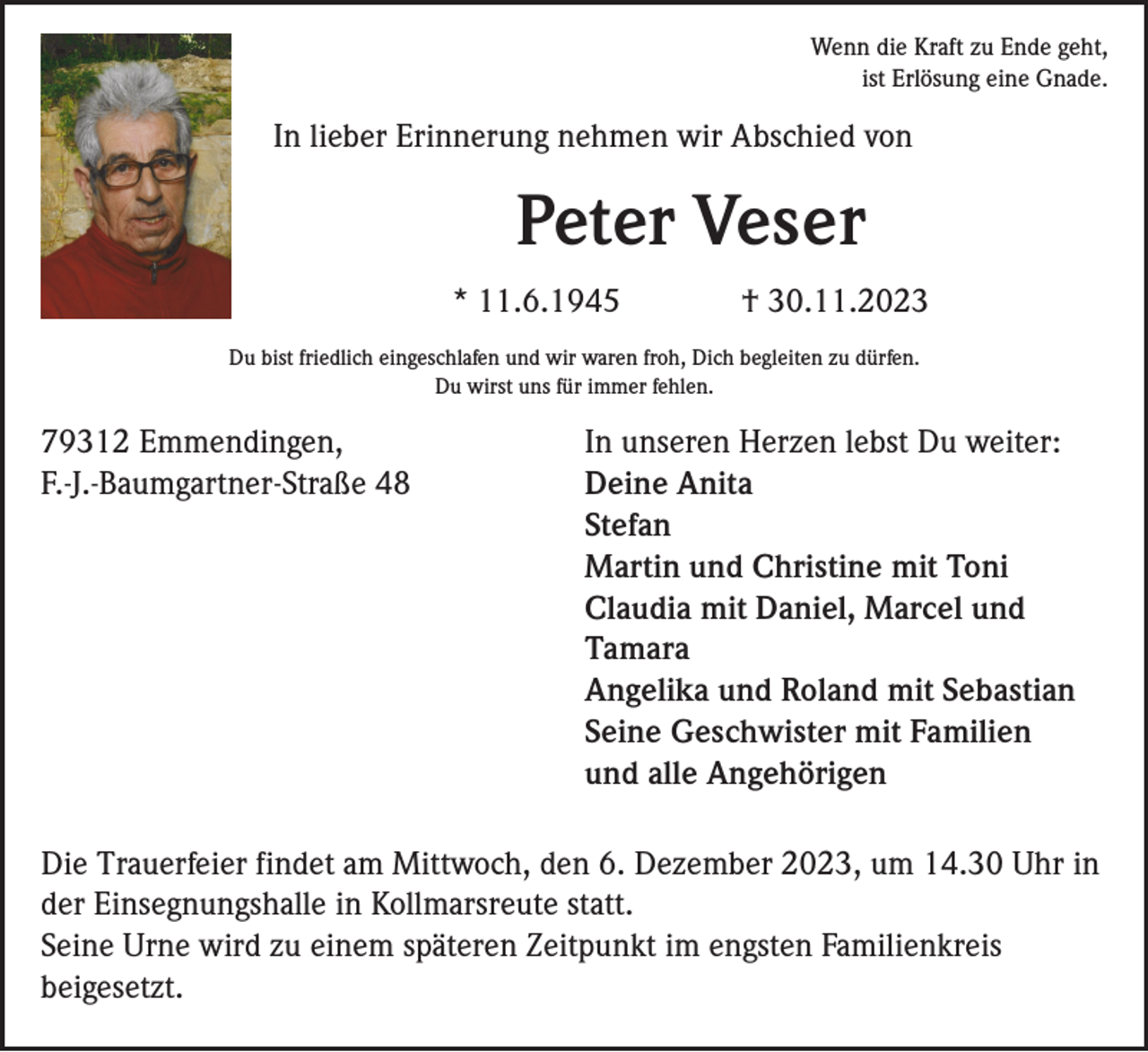 <p>Wenn die Kraft zu Ende geht,<br />ist Erlösung eine Gnade.</p><p>In lieber Erinnerung nehmen wir Abschied von</p><p>Peter Veser<br />* 11.6.1945</p><p>† 30.11.2023</p><p>Du bist friedlich eingeschlafen und wir waren froh, Dich begleiten zu dürfen.<br />Du wirst uns für immer fehlen.</p><p>79312 Emmendingen,<br />F.-J.-Baumgartner-Straße 48</p><p>In unseren Herzen lebst Du weiter:<br />Deine Anita<br />Stefan<br />Martin und Christine mit Toni<br />Claudia mit Daniel, Marcel und<br />Tamara<br />Angelika und Roland mit Sebastian<br />Seine Geschwister mit Familien<br />und alle Angehörigen</p><p>Die Trauerfeier findet am Mittwoch, den 6. Dezember 2023, um 14.30 Uhr in<br />der Einsegnungshalle in Kollmarsreute statt.<br />Seine Urne wird zu einem späteren Zeitpunkt im engsten Familienkreis<br />beigesetzt.</p>
