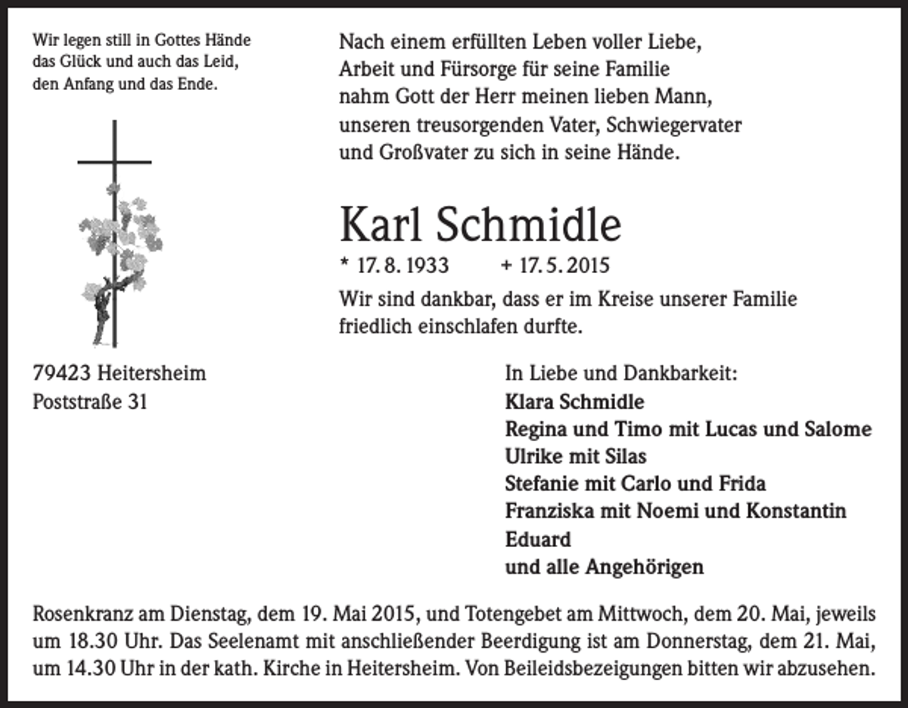 <p>Wir legen still in Gottes Hände<br />das Glück und auch das Leid,</p><p>den Anfang und das Ende.</p><p>Nach einem erfüllten Leben voller Liebe,<br />Arbeit und Fürsorge für seine Familie<br />nahm Gott der Herr meinen lieben Mann,<br />unseren treusorgenden Vater, Schwiegervater<br />und Großvater zu sich in seine Hände.</p><p>Karl Schmidle</p><p>* 17. 8. 1933<br />+ 17. 5. 2015<br />Wir sind dankbar, dass er im Kreise unserer Familie<br />friedlich einschlafen durfte.</p><p>79423 Heitersheim<br />Poststraße 31</p><p>In Liebe und Dankbarkeit:<br />Klara Schmidle<br />Regina und Timo mit Lucas und Salome<br />Ulrike mit Silas<br />Stefanie mit Carlo und Frida<br />Franziska mit Noemi und Konstantin<br />Eduard<br />und alle Angehörigen</p><p>Rosenkranz am Dienstag, dem 19. Mai 2015, und Totengebet am Mittwoch, dem 20. Mai, jeweils<br />um 18.30 Uhr. Das Seelenamt mit anschließender Beerdigung ist am Donnerstag, dem 21. Mai,<br />um 14.30 Uhr in der kath. Kirche in Heitersheim. Von Beileidsbezeigungen bitten wir abzusehen.</p>