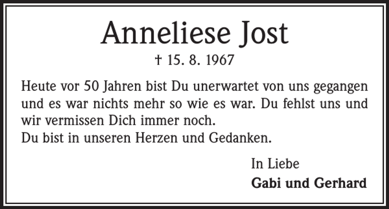 <p>Anneliese Jost<br />† 15. 8. 1967</p><p>Heute vor 50 Jahren bist Du unerwartet von uns gegangen<br />und es war nichts mehr so wie es war. Du fehlst uns und<br />wir vermissen Dich immer noch.<br />Du bist in unseren Herzen und Gedanken.<br />In Liebe<br />Gabi und Gerhard</p>