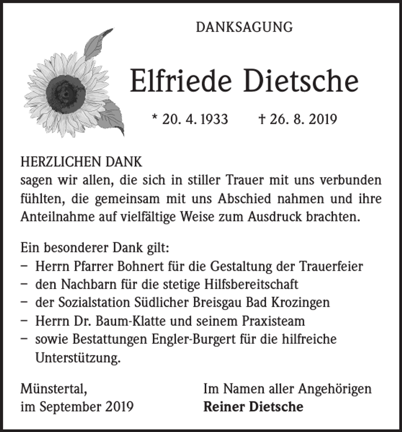 <p>DANKSAGUNG</p><p>Elfriede Dietsche<br />* 20. 4. 1933 † 26. 8. 2019<br />HERZLICHEN DANK<br />sagen wir allen, die sich in stiller Trauer mit uns verbunden<br />fühlten, die gemeinsam mit uns Abschied nahmen und ihre<br />Anteilnahme auf vielfältige Weise zum Ausdruck brachten.<br />Ein besonderer Dank gilt:<br />– Herrn Pfarrer Bohnert für die Gestaltung der Trauerfeier<br />– den Nachbarn für die stetige Hilfsbereitschaft<br />– der Sozialstation Südlicher Breisgau Bad Krozingen<br />– Herrn Dr. Baum-Klatte und seinem Praxisteam<br />– sowie Bestattungen Engler-Burgert für die hilfreiche<br />­Unterstützung.<br />Münstertal,<br />im September 2019</p><p>Im Namen aller Angehörigen<br />Reiner Dietsche</p>