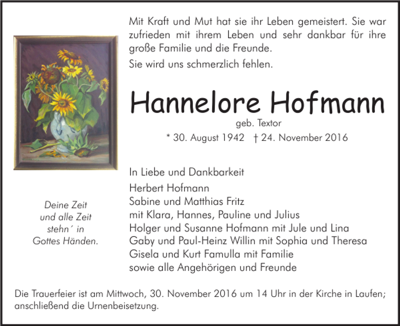 <p>Mit Kraft und Mut hat sie ihr Leben gemeistert. Sie war<br />zufrieden mit ihrem Leben und sehr dankbar für ihre<br />große Familie und die Freunde.<br />Sie wird uns schmerzlich fehlen.</p><p>Hannelore Hofmann<br />geb. Textor<br />* 30. August 1942 † 24. November 2016</p><p>Deine Zeit<br />und alle Zeit<br />stehn´ in<br />Gottes Händen.</p><p>In Liebe und Dankbarkeit<br />Herbert Hofmann<br />Sabine und Matthias Fritz<br />mit Klara, Hannes, Pauline und Julius<br />Holger und Susanne Hofmann mit Jule und Lina<br />Gaby und Paul-Heinz Willin mit Sophia und Theresa<br />Gisela und Kurt Famulla mit Familie<br />sowie alle Angehörigen und Freunde</p><p>Die Trauerfeier ist am Mittwoch, 30. November 2016 um 14 Uhr in der Kirche in Laufen;<br />anschließend die Urnenbeisetzung.</p>