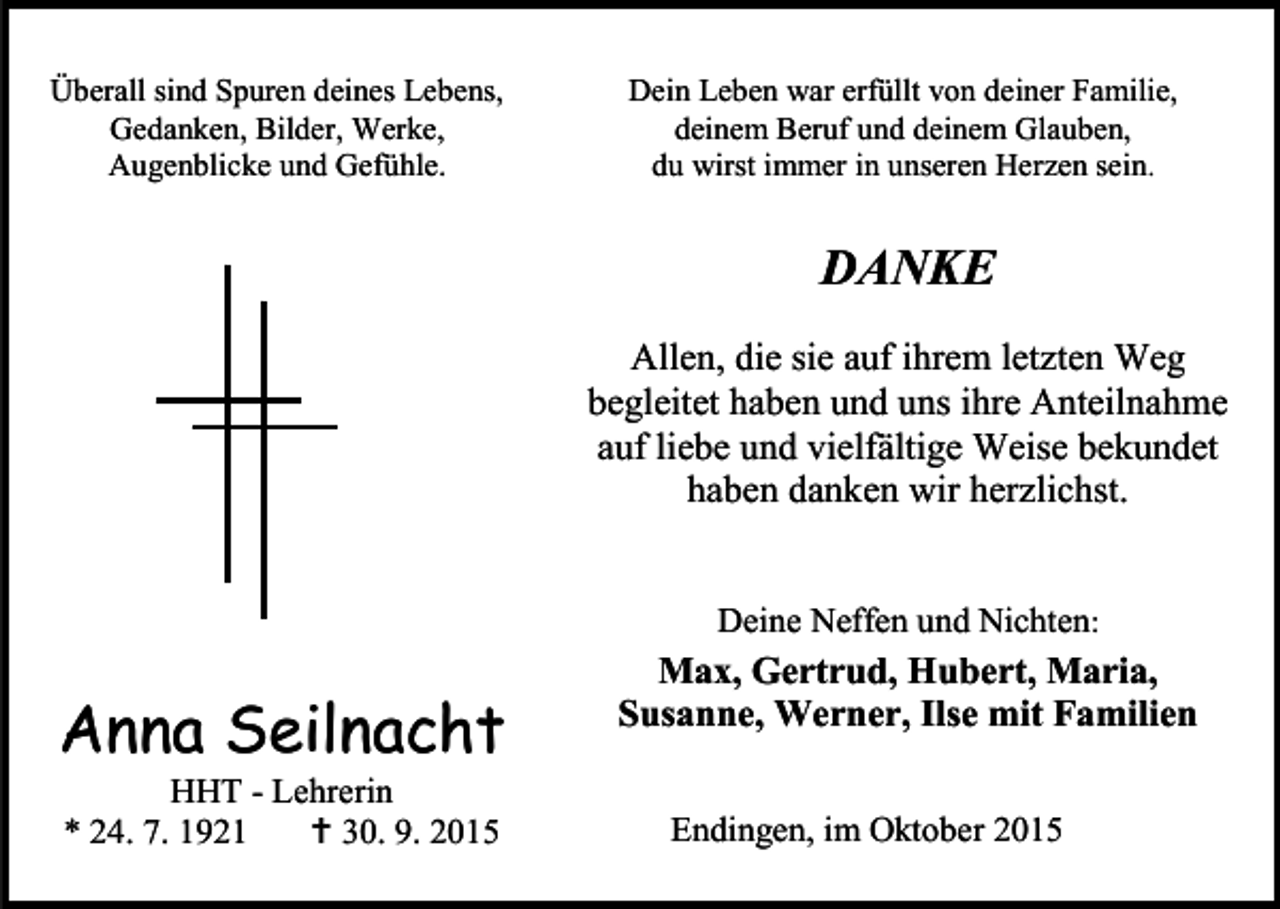 <p>Überall sind Spuren deines Lebens,<br />Gedanken, Bilder, Werke,<br />Augenblicke und Gefühle.</p><p>Dein Leben war erfüllt von deiner Familie,<br />deinem Beruf und deinem Glauben,<br />du wirst immer in unseren Herzen sein.</p><p>DANKE<br />Allen, die sie auf ihrem letzten Weg<br />begleitet haben und uns ihre Anteilnahme<br />auf liebe und vielfältige Weise bekundet<br />haben danken wir herzlichst.<br />Deine Neffen und Nichten:</p><p>Anna Seilnacht<br />HHT - Lehrerin<br />* 24. 7. 1921<br /> 30. 9. 2015</p><p>Max, Gertrud, Hubert, Maria,<br />Susanne, Werner, Ilse mit Familien<br />Endingen, im Oktober 2015</p>