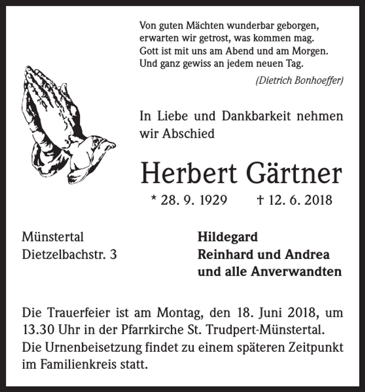 <p>Von guten Mächten wunderbar geborgen,<br />erwarten wir getrost, was kommen mag.<br />Gott ist mit uns am Abend und am Morgen.<br />Und ganz gewiss an jedem neuen Tag.</p><p>(Dietrich Bonhoeffer)</p><p>In Liebe und Dankbarkeit nehmen<br />wir Abschied</p><p>Herbert Gärtner<br />* 28. 9. 1929 † 12. 6. 2018<br />Münstertal<br />Dietzelbachstr. 3</p><p>Hildegard<br />Reinhard und Andrea<br />und alle Anverwandten</p><p>Die Trauerfeier ist am Montag, den 18. Juni 2018, um<br />13.30 Uhr in der Pfarrkirche St. Trudpert-Münstertal.<br />Die Urnenbeisetzung findet zu einem späteren Zeitpunkt<br />im Familienkreis statt.</p>