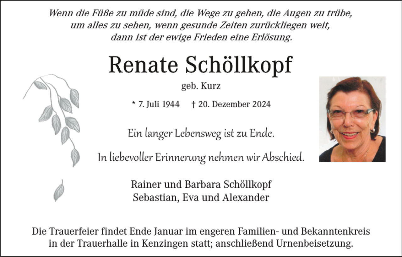 <p>Wenn die Füße zu müde sind, die Wege zu gehen, die Augen zu trübe,<br />um alles zu sehen, wenn gesunde Zeiten zurückliegen weit,<br />dann ist der ewige Frieden eine Erlösung.</p>
<p>geb. Kurz<br />* 7. Juli 1944</p>
<p>† 20. Dezember 2024</p>
<p>Ein langer Lebensweg ist zu Ende.<br />In liebevoller Erinnerung nehmen wir Abschied.<br />Rainer und Barbara Schöllkopf<br />Sebastian, Eva und Alexander<br />Die Trauerfeier findet Ende Januar im engeren Familien- und Bekanntenkreis<br />in der Trauerhalle in Kenzingen statt; anschließend Urnenbeisetzung.</p>