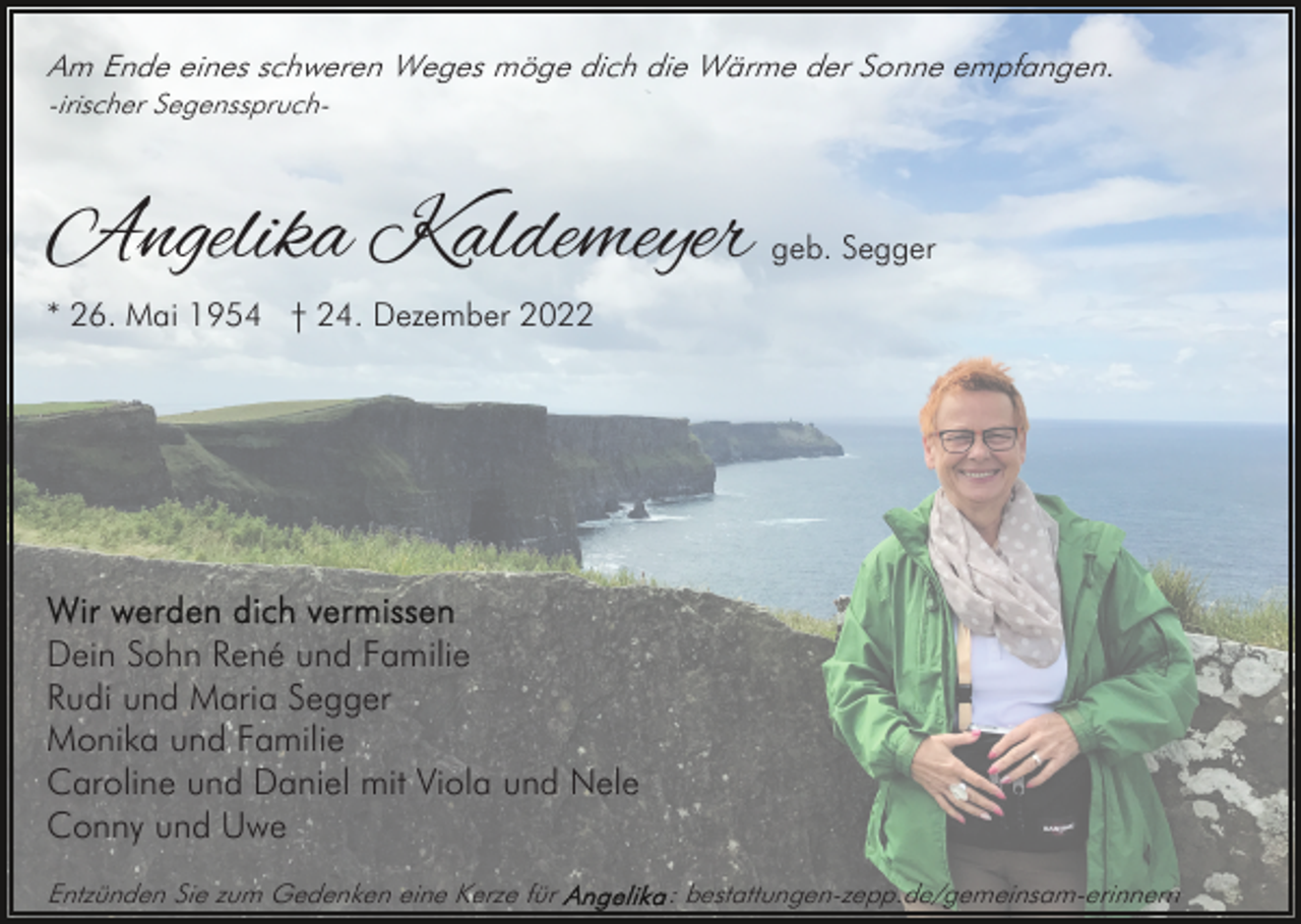 <p>Am Ende eines schweren Weges möge dich die Wärme der Sonne empfangen.<br />-irischer Segensspruch-</p><p>Angelika Kaldemeyer</p><p>geb. Segger</p><p>* 26. Mai 1954 † 24. Dezember 2022</p><p>Dein Sohn René und Familie<br />Rudi und Maria Segger<br />Monika und Familie<br />Caroline und Daniel mit Viola und Nele<br />Conny und Uwe<br />Entzünden Sie zum Gedenken eine Kerze für</p><p>: bestattungen-zepp.de/gemeinsam-erinnern</p>