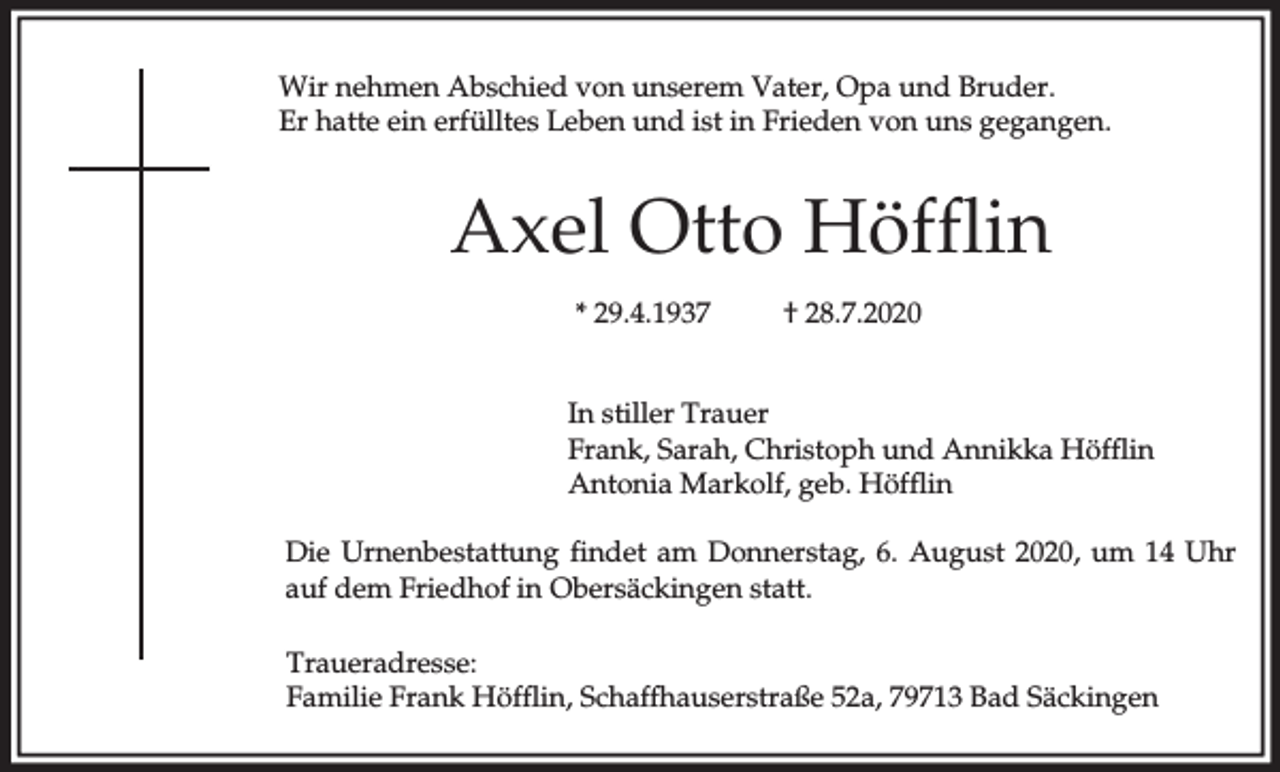 <p>Wir nehmen Abschied von unserem Vater, Opa und Bruder.<br />Er hatte ein erfülltes Leben und ist in Frieden von uns gegangen.</p><p>Axel Otto Höfflin<br />* 29.4.1937</p><p>† 28.7.2020</p><p>In stiller Trauer<br />Frank, Sarah, Christoph und Annikka Höfflin<br />Antonia Markolf, geb. Höfflin<br />Die Urnenbestattung findet am Donnerstag, 6. August 2020, um 14 Uhr<br />auf dem Friedhof in Obersäckingen statt.<br />Traueradresse:<br />Familie Frank Höfflin, Schaffhauserstraße 52a, 79713 Bad Säckingen</p>