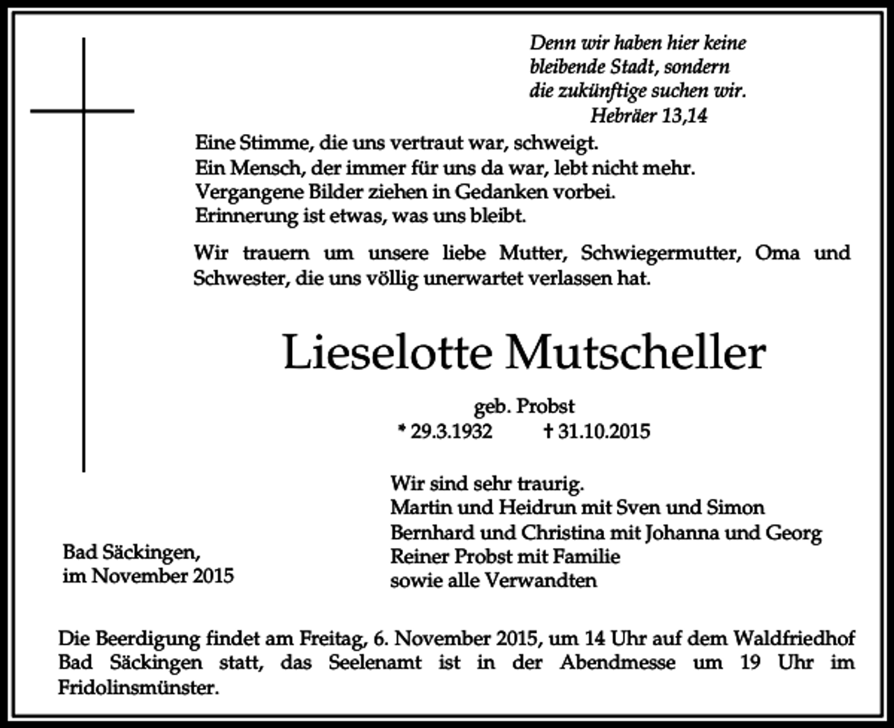 <p>Denn wir haben hier keine<br />bleibende Stadt, sondern<br />die zukünftige suchen wir.<br />Hebräer 13,14<br />Eine Stimme, die uns vertraut war, schweigt.<br />Ein Mensch, der immer für uns da war, lebt nicht mehr.<br />Vergangene Bilder ziehen in Gedanken vorbei.<br />Erinnerung ist etwas, was uns bleibt.<br />Wir trauern um unsere liebe Mutter, Schwiegermutter, Oma und<br />Schwester, die uns völlig unerwartet verlassen hat.</p><p>Lieselotte Mutscheller<br />geb. Probst<br />* 29.3.1932<br />† 31.10.2015</p><p>Bad Säckingen,<br />im November 2015</p><p>Wir sind sehr traurig.<br />Martin und Heidrun mit Sven und Simon<br />Bernhard und Christina mit Johanna und Georg<br />Reiner Probst mit Familie<br />sowie alle Verwandten</p><p>Die Beerdigung findet am Freitag, 6. November 2015, um 14 Uhr auf dem Waldfriedhof<br />Bad Säckingen statt, das Seelenamt ist in der Abendmesse um 19 Uhr im<br />Fridolinsmünster.</p>