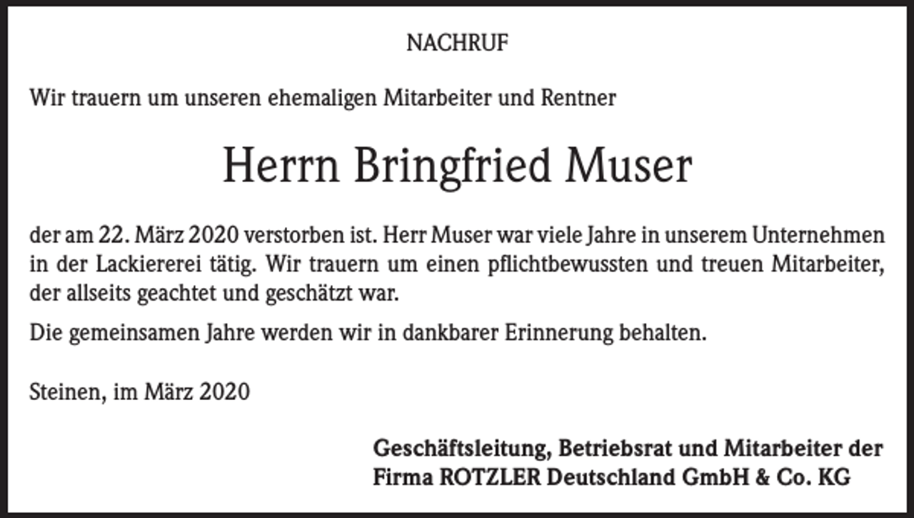 <p>NACHRUF<br />Wir trauern um unseren ehemaligen Mitarbeiter und Rentner</p><p>Herrn Bringfried Muser<br />der am 22. März 2020 verstorben ist. Herr Muser war viele Jahre in unserem Unternehmen<br />in der Lackiererei tätig. Wir trauern um einen pflichtbewussten und treuen Mitarbeiter,<br />der allseits geachtet und geschätzt war.<br />Die gemeinsamen Jahre werden wir in dankbarer Erinnerung behalten.<br />Steinen, im März 2020<br />Geschäftsleitung, Betriebsrat und Mitarbeiter der<br />Firma ROTZLER Deutschland GmbH &amp; Co. KG</p>