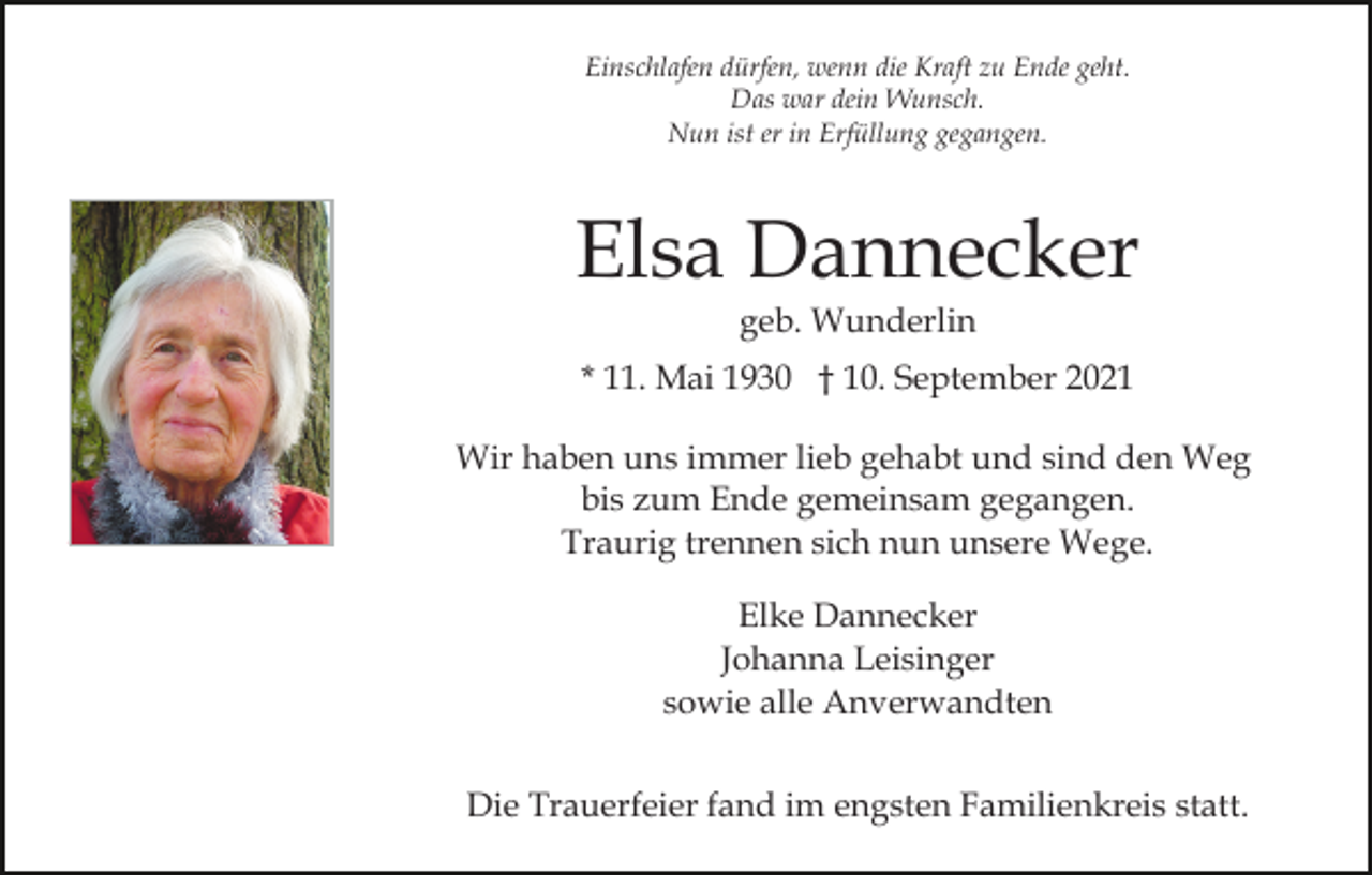<p>Einschlafen dürfen, wenn die Kraft zu Ende geht.<br />Das war dein Wunsch.<br />Nun ist er in Erfüllung gegangen.</p><p>Elsa Dannecker<br />geb. Wunderlin<br />* 11. Mai 1930 † 10. September 2021<br />Wir haben uns immer lieb gehabt und sind den Weg<br />bis zum Ende gemeinsam gegangen.<br />Traurig trennen sich nun unsere Wege.<br />Elke Dannecker<br />Johanna Leisinger<br />sowie alle Anverwandten<br />Die Trauerfeier fand im engsten Familienkreis statt.</p>