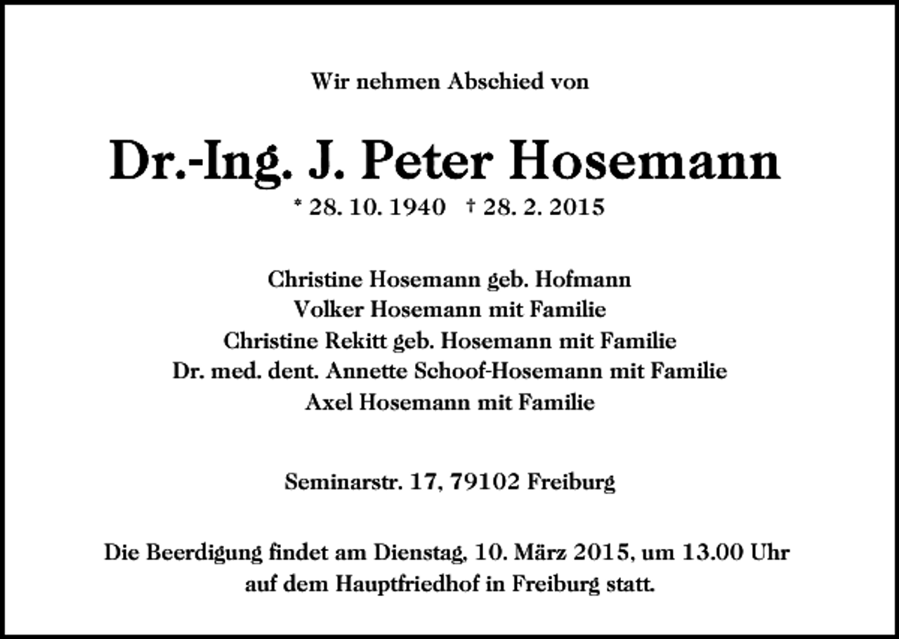 <p>Wir nehmen Abschied von</p><p>* 28. 10. 1940 † 28. 2. 2015<br />Christine Hosemann geb. Hofmann<br />Volker Hosemann mit Familie<br />Christine Rekitt geb. Hosemann mit Familie<br />Dr. med. dent. Annette Schoof-Hosemann mit Familie<br />Axel Hosemann mit Familie<br />Seminarstr. 17, 79102 Freiburg<br />Die Beerdigung findet am Dienstag, 10. März 2015, um 13.00 Uhr<br />auf dem Hauptfriedhof in Freiburg statt.</p>