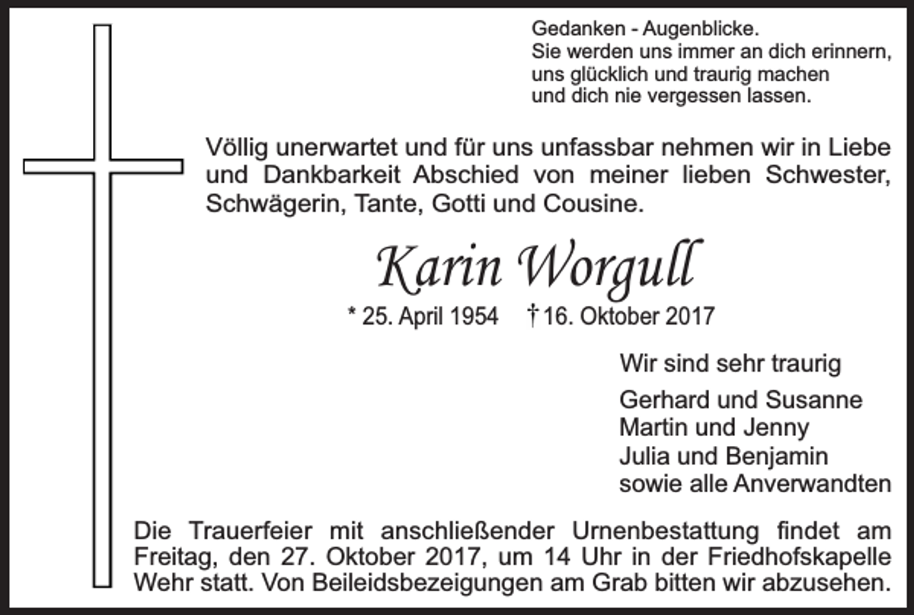 <p>Gedanken - Augenblicke.<br />Sie werden uns immer an dich erinnern,<br />uns glücklich und traurig machen<br />und dich nie vergessen lassen.</p><p>Völlig unerwartet und für uns unfassbar nehmen wir in Liebe<br />und Dankbarkeit Abschied von meiner lieben Schwester,<br />Schwägerin, Tante, Gotti und Cousine.</p><p>Karin Worgull</p><p>* 25. April 1954</p><p>16. Oktober 2017<br />Wir sind sehr traurig<br />Gerhard und Susanne<br />Martin und Jenny<br />Julia und Benjamin<br />sowie alle Anverwandten</p><p>Die Trauerfeier mit anschließender Urnenbestattung findet am<br />Freitag, den 27. Oktober 2017, um 14 Uhr in der Friedhofskapelle<br />Wehr statt. Von Beileidsbezeigungen am Grab bitten wir abzusehen.</p>