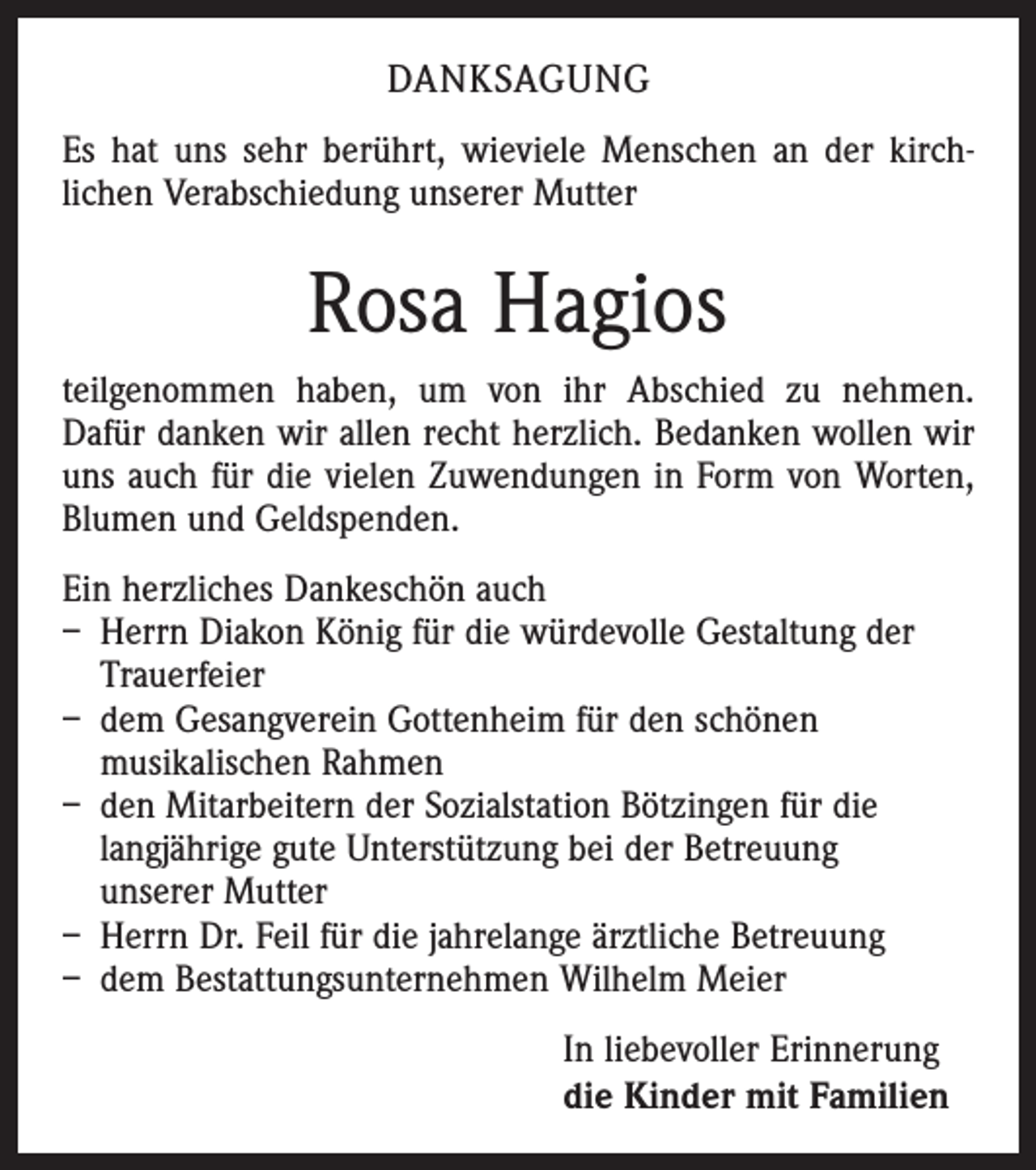 <p>Danksagung<br />Es hat uns sehr berührt, wieviele Menschen an der kirch­<br />lichen Verabschiedung unserer Mutter</p><p>Rosa Hagios<br />teilgenommen haben, um von ihr Abschied zu nehmen.<br />Dafür danken wir allen recht herzlich. Bedanken wollen wir<br />uns auch für die vielen Zuwendungen in Form von Worten,<br />Blumen und Geldspenden.<br />Ein herzliches Dankeschön auch<br />– Herrn Diakon König für die würdevolle Gestaltung der<br />Trauerfeier<br />– dem Gesangverein Gottenheim für den schönen<br />musikalischen Rahmen<br />– den Mitarbeitern der Sozialstation Bötzingen für die<br />langjährige gute Unterstützung bei der Betreuung<br />unserer Mutter<br />– Herrn Dr. Feil für die jahrelange ärztliche Betreuung<br />– dem Bestattungsunternehmen Wilhelm Meier<br />In liebevoller Erinnerung<br />die Kinder mit Familien</p>