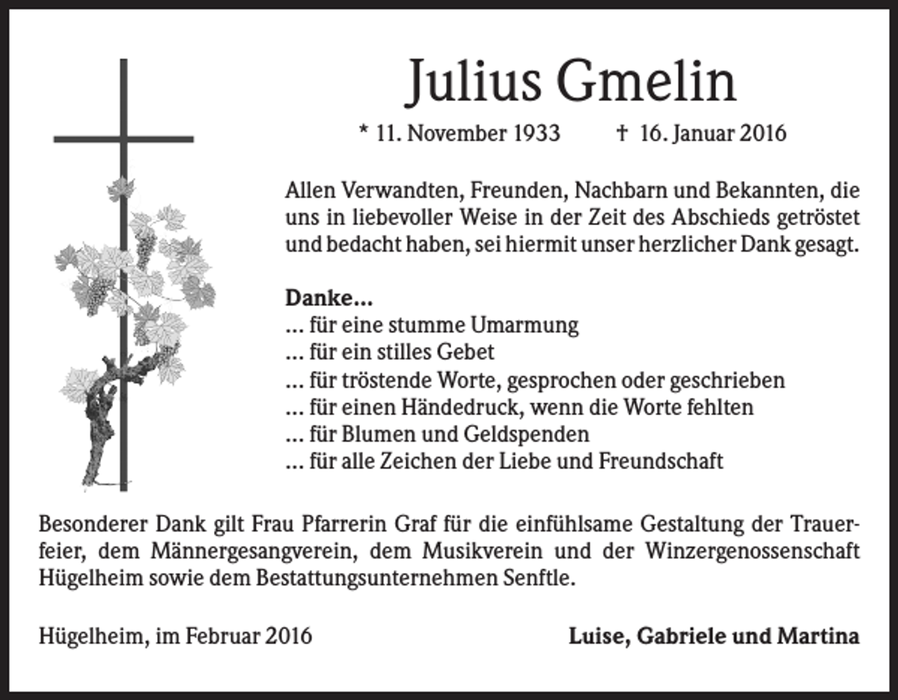 <p>Julius Gmelin<br />* 11. November 1933</p><p>† 16. Januar 2016</p><p>Allen Verwandten, Freunden, Nachbarn und Bekannten, die<br />uns in liebevoller Weise in der Zeit des Abschieds getröstet<br />und bedacht haben, sei hiermit unser herzlicher Dank gesagt.<br />Danke...<br />... für eine stumme Umarmung<br />... für ein stilles Gebet<br />... für tröstende Worte, gesprochen oder geschrieben<br />... für einen Händedruck, wenn die Worte fehlten<br />... für Blumen und Geldspenden<br />... für alle Zeichen der Liebe und Freundschaft<br />Besonderer Dank gilt Frau Pfarrerin Graf für die einfühlsame Gestaltung der Trauerfeier, dem Männergesangverein, dem Musikverein und der Winzergenossenschaft<br />Hügelheim sowie dem Bestattungsunternehmen Senftle.<br />Hügelheim, im Februar 2016</p><p>Luise, Gabriele und Martina</p>