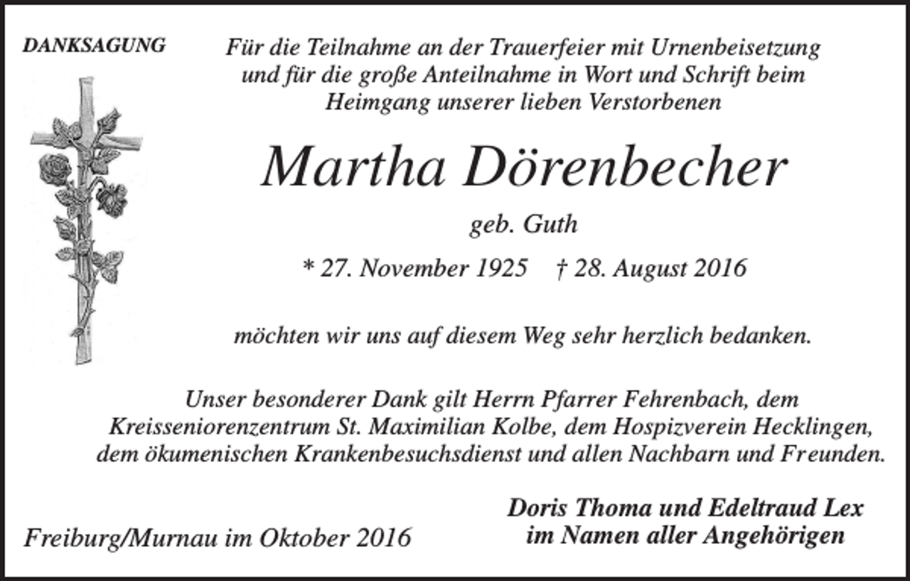 <p>DANKSAGUNG</p><p>Für die Teilnahme an der Trauerfeier mit Urnenbeisetzung<br />und für die große Anteilnahme in Wort und Schrift beim<br />Heimgang unserer lieben Verstorbenen</p><p>Martha Dörenbecher<br />geb. Guth<br />* 27. November 1925</p><p>† 28. August 2016</p><p>möchten wir uns auf diesem Weg sehr herzlich bedanken.<br />Unser besonderer Dank gilt Herrn Pfarrer Fehrenbach, dem<br />Kreisseniorenzentrum St. Maximilian Kolbe, dem Hospizverein Hecklingen,<br />dem ökumenischen Krankenbesuchsdienst und allen Nachbarn und Freunden.</p><p>Freiburg/Murnau im Oktober 2016</p><p>Doris Thoma und Edeltraud Lex<br />im Namen aller Angehörigen</p>