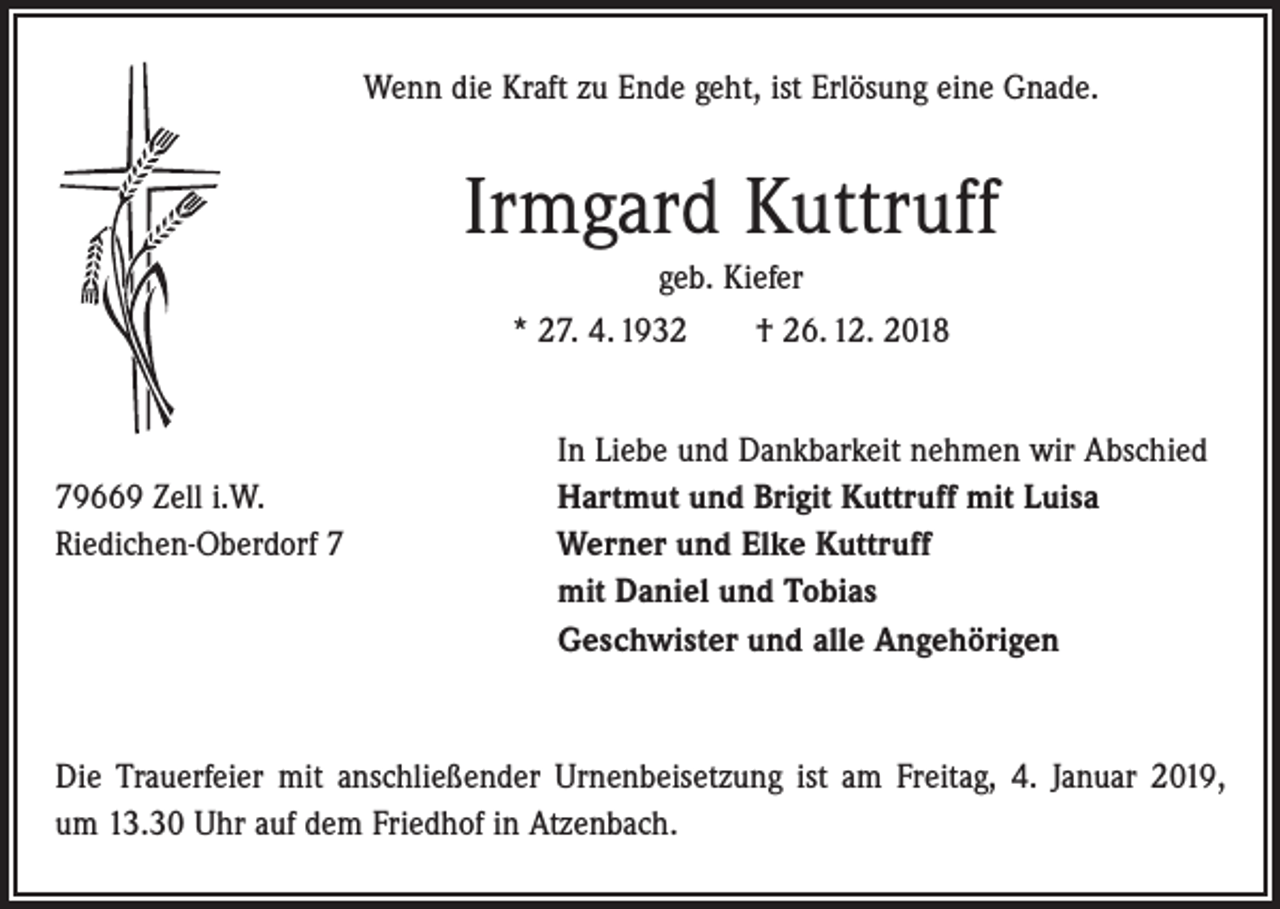 <p>Wenn die Kraft zu Ende geht, ist Erlösung eine Gnade.</p><p>Irmgard Kuttruff<br />geb. Kiefer<br />* 27. 4. 1932 † 26. 12. 2018</p><p>79669 Zell i.W.<br />Riedichen-Oberdorf 7</p><p>In Liebe und Dankbarkeit nehmen wir Abschied<br />Hartmut und Brigit Kuttruff mit Luisa<br />Werner und Elke Kuttruff<br />mit Daniel und Tobias<br />Geschwister und alle Angehörigen</p><p>Die Trauerfeier mit anschließender Urnenbeisetzung ist am Freitag, 4. Januar 2019,<br />um 13.30 Uhr auf dem Friedhof in Atzenbach.</p>