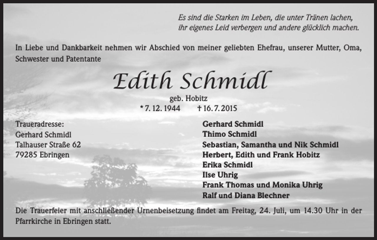 <p>Es sind die Starken im Leben, die unter Tränen lachen,<br />ihr eigenes Leid verbergen und andere glücklich machen.<br />In Liebe und Dankbarkeit nehmen wir Abschied von meiner geliebten Ehefrau, unserer Mutter, Oma,<br />Schwester und Patentante</p><p>Edith Schmidl<br />geb. Hobitz<br />* 7. 12. 1944<br />† 16. 7. 2015</p><p>Traueradresse:<br />Gerhard Schmidl<br />Talhauser Straße 62<br />79285 Ebringen</p><p>Gerhard Schmidl<br />Thimo Schmidl<br />Sebastian, Samantha und Nik Schmidl<br />Herbert, Edith und Frank Hobitz<br />Erika Schmidl<br />Ilse Uhrig<br />Frank Thomas und Monika Uhrig<br />Ralf und Diana Blechner</p><p>Die Trauerfeier mit anschließender Urnenbeisetzung findet am Freitag, 24. Juli, um 14.30 Uhr in der<br />Pfarrkirche in Ebringen statt.</p>