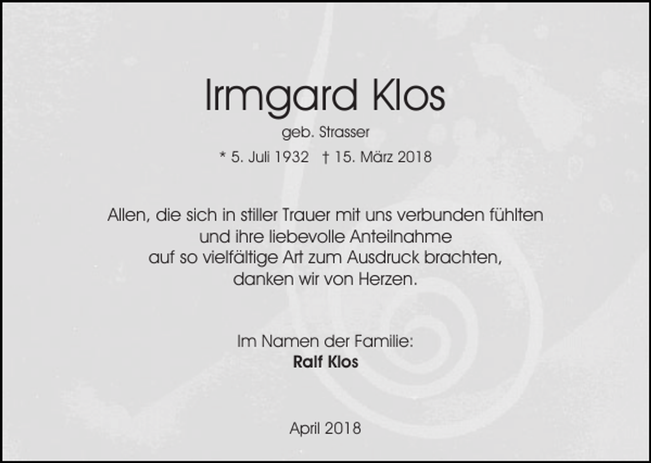 <p>Irmgard<br />Ir m g ar d Klos<br />Kl os<br />ggeb.<br />e b. Str<br />ass er<br />Strasser</p><p>5. JJuli<br />uli 1932<br />1 9 3 2 †† 15.<br />1 5. März<br />M ä r z<br />** 5.</p><p>Allen,<br />stiller<br />All<br />e n, die<br />di e sisich<br />c h i in<br />n still<br />er TTrauer<br />r a u er mit<br />mit uns<br />u ns verbunden<br />v er b u n d en ffühlten<br />ü hlt e n<br />und<br />u n d i ihre<br />hr e liliebevolle<br />e b e v oll e Anteilnahme<br />A nt e il n a h m e<br />auf<br />Art zzum<br />a uf sso<br />o vivielfältige<br />elf älti g e Art<br />u m Ausdruck<br />A us dr u c k brachten,<br />br a c ht e n,<br />danken<br />d a n k e n wir<br />wir vvon<br />o n HHerzen.<br />er z e n .<br />Im<br />I m Namen<br />N a m e n der<br />d er Familie:<br />F a mili e:<br />Klos<br />RRalf<br />alf Kl<br />os</p><p>April<br />A pril 22</p>