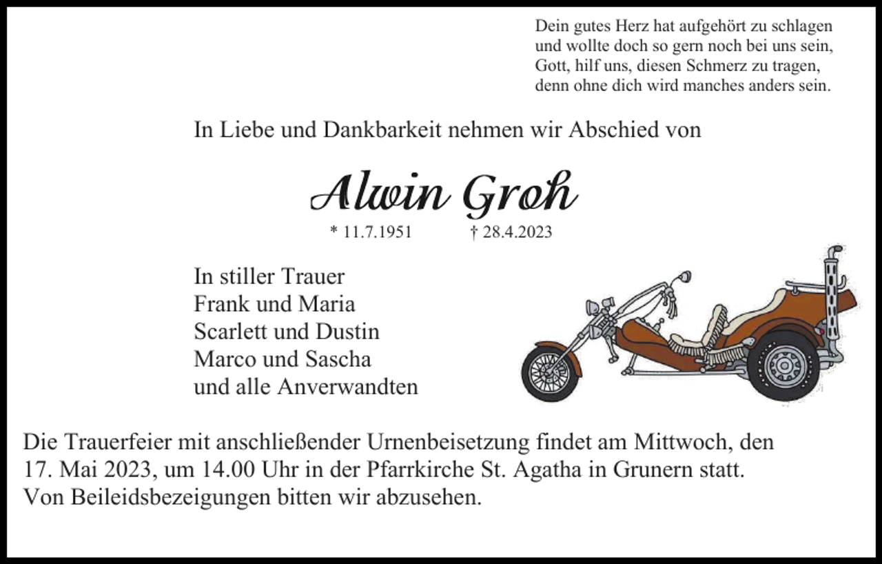 <p>Dein gutes Herz hat aufgehört zu schlagen<br />und wollte doch so gern noch bei uns sein,<br />Gott, hilf uns, diesen Schmerz zu tragen,<br />denn ohne dich wird manches anders sein.</p><p>In Liebe und Dankbarkeit nehmen wir Abschied von</p><p>* 11.7.1951</p><p>† 28.4.2023</p><p>In stiller Trauer<br />Frank und Maria<br />Scarlett und Dustin<br />Marco und Sascha<br />und alle Anverwandten<br />Die Trauerfeier mit anschließender Urnenbeisetzung findet am Mittwoch, den<br />17. Mai 2023, um 14.00 Uhr in der Pfarrkirche St. Agatha in Grunern statt.<br />Von Beileidsbezeigungen bitten wir abzusehen.</p>