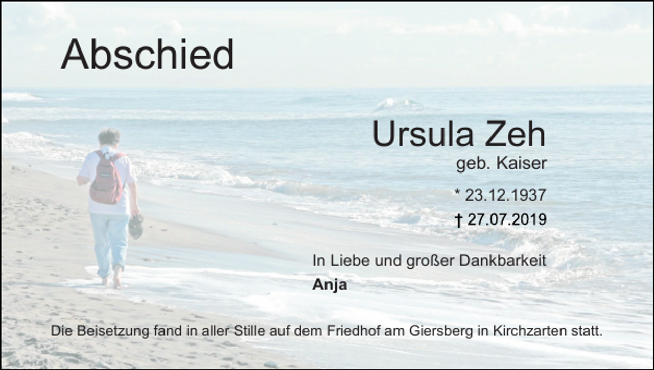 <p>Abschied<br />Ursula Zeh<br />geb. Kaiser<br />* 23.12.1937</p><p>In Liebe und großer Dankbarkeit<br />Anja<br />Die Beisetzung fand in aller Stille auf dem Friedhof am Giersberg in Kirchzarten statt.</p>