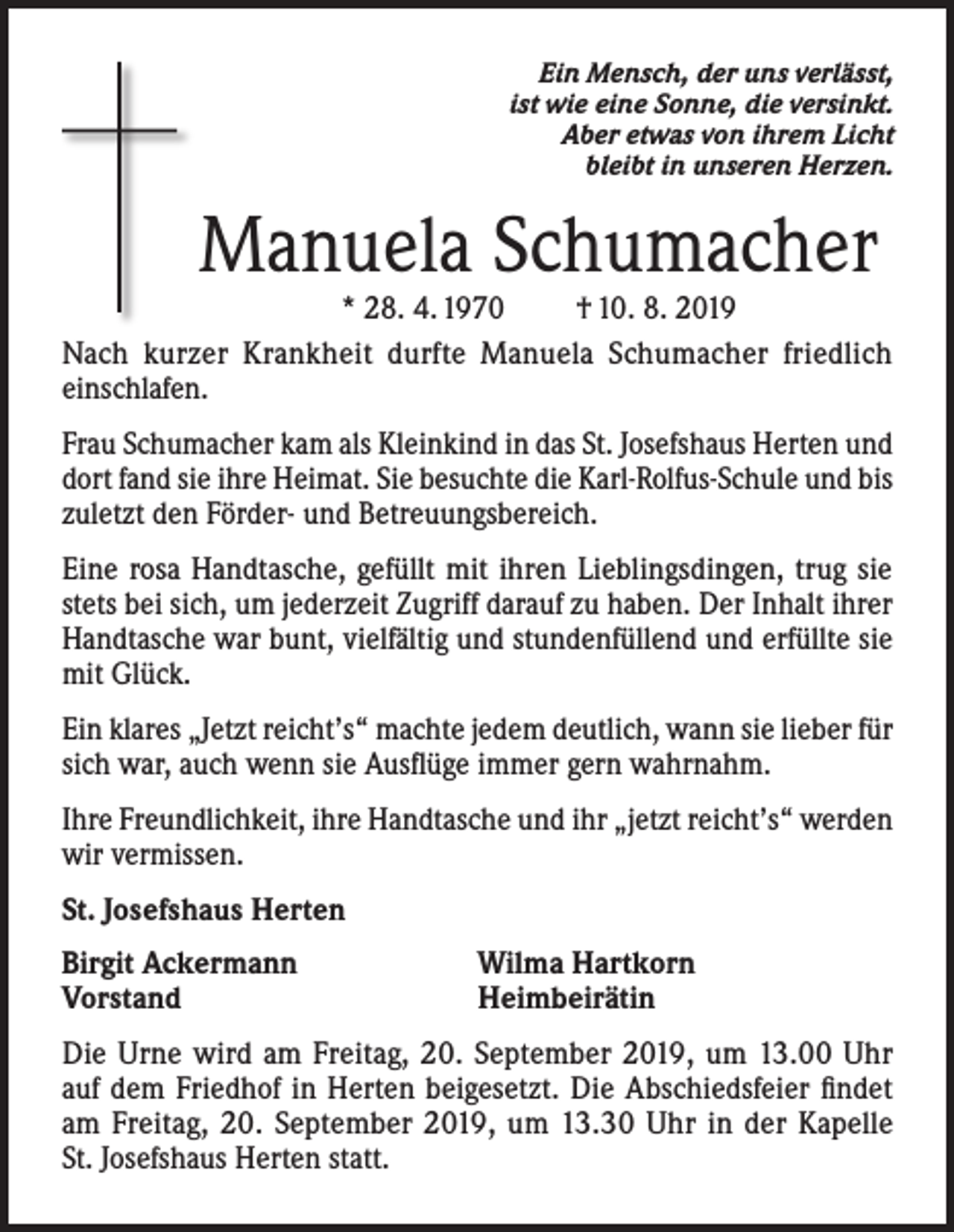 <p>Ein Mensch, der uns verlässt,<br />ist wie eine Sonne, die versinkt.<br />Aber etwas von ihrem Licht<br />bleibt in unseren Herzen.</p><p>Manuela Schumacher</p><p>* 28. 4. 1970<br />† 10. 8. 2019<br />Nach kurzer Krankheit durfte Manuela Schumacher friedlich<br />einschlafen.<br />Frau Schumacher kam als Kleinkind in das St. Josefshaus Herten und<br />dort fand sie ihre Heimat. Sie besuchte die Karl-Rolfus-Schule und bis<br />zuletzt den Förder- und Betreuungsbereich.<br />Eine rosa Handtasche, gefüllt mit ihren Lieblingsdingen, trug sie<br />stets bei sich, um jederzeit Zugriff darauf zu haben. Der Inhalt ihrer<br />Handtasche war bunt, vielfältig und stundenfüllend und erfüllte sie<br />mit Glück.<br />Ein klares „Jetzt reicht’s“ machte jedem deutlich, wann sie lieber für<br />sich war, auch wenn sie Ausflüge immer gern wahrnahm.<br />Ihre Freundlichkeit, ihre Handtasche und ihr „jetzt reicht’s“ werden<br />wir vermissen.<br />St. Josefshaus Herten<br />Birgit Ackermann<br />Vorstand</p><p>Wilma Hartkorn<br />Heimbeirätin</p><p>Die Urne wird am Freitag, 20. September 2019, um 13.00 Uhr<br />auf dem Friedhof in Herten beigesetzt. Die Abschiedsfeier findet<br />am Freitag, 20. September 2019, um 13.30 Uhr in der Kapelle<br />St. Josefshaus Herten statt.</p>