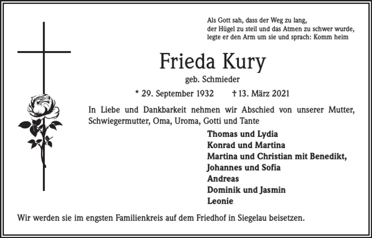 <p>Als Gott sah, dass der Weg zu lang,<br />der Hügel zu steil und das Atmen zu schwer wurde,<br />legte er den Arm um sie und sprach: Komm heim</p><p>Frieda Kury<br />geb. Schmieder</p><p>* 29. September 1932 † 13. März 2021<br />In Liebe und Dankbarkeit nehmen wir Abschied von unserer Mutter,<br />Schwiegermutter, Oma, Uroma, Gotti und Tante<br />Thomas und Lydia<br />Konrad und Martina<br />Martina und Christian mit Benedikt,<br />Johannes und Sofia<br />Andreas<br />Dominik und Jasmin<br />Leonie<br />Wir werden sie im engsten Familienkreis auf dem Friedhof in Siegelau beisetzen.</p>