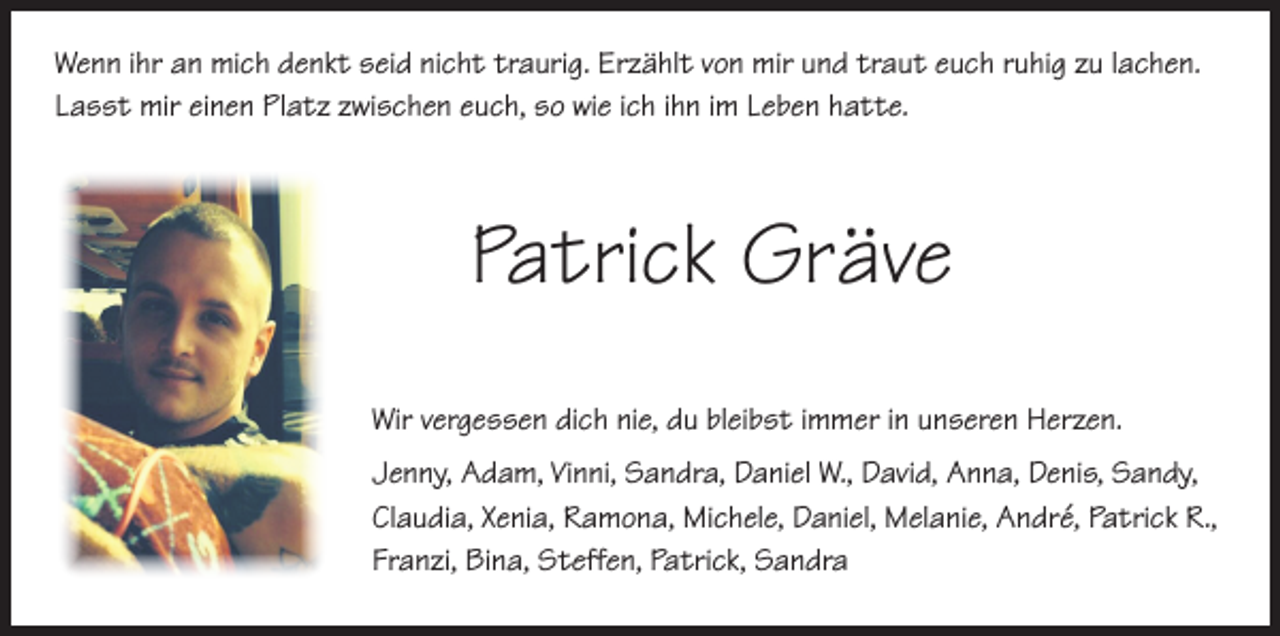 <p>enn ihr an mich denkt seid nicht traurig. Erzählt von mir und traut euch ruhig zu lachen.<br />W<br />Lasst mir einen Platz zwischen euch, so wie ich ihn im Leben hatte.</p><p>Patrick Gräve<br />Wir vergessen dich nie, du bleibst immer in unseren Herzen.<br />Jenny, Adam, Vinni, Sandra, Daniel W., David, Anna, Denis, Sandy,<br />Claudia, Xenia, Ramona, Michele, Daniel, Melanie, André, Patrick R.,<br />Franzi, Bina, Steffen, Patrick, Sandra</p>