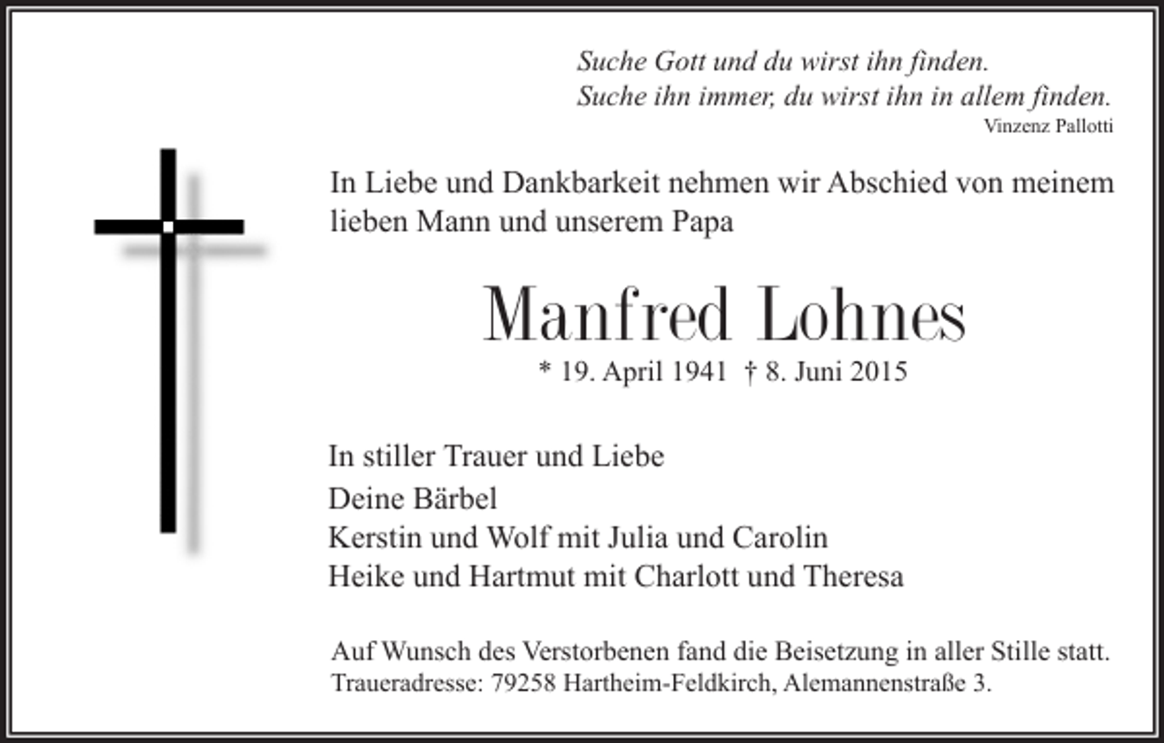 <p>Suche Gott und du wirst ihn finden.<br />Suche ihn immer, du wirst ihn in allem finden.</p><p>Vinzenz Pallotti</p><p>In Liebe und Dankbarkeit nehmen wir Abschied von meinem<br />lieben Mann und unserem Papa</p><p>Manfred Lohnes<br />* 19. April 1941 † 8. Juni 2015</p><p>In stiller Trauer und Liebe<br />Deine Bärbel<br />Kerstin und Wolf mit Julia und Carolin<br />Heike und Hartmut mit Charlott und Theresa<br />Auf Wunsch des Verstorbenen fand die Beisetzung in aller Stille statt.<br />Traueradresse: 79258 Hartheim-Feldkirch, Alemannenstraße 3.</p>