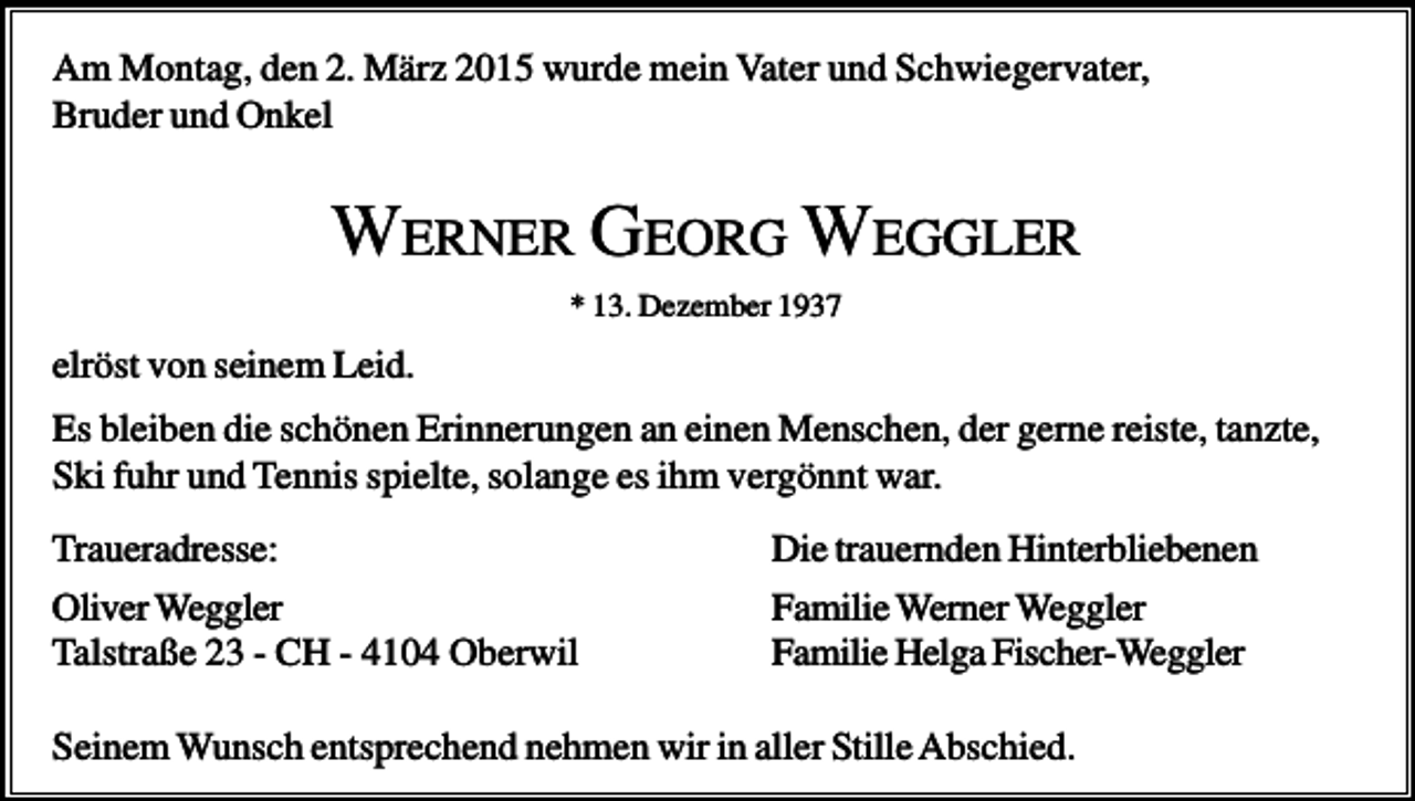 <p>Am Montag, den 2. März 2015 wurde mein Vater und Schwiegervater,<br />Bruder und Onkel</p><p>WERNER GEORG WEGGLER<br />* 13. Dezember 1937</p><p>elröst von seinem Leid.<br />Es bleiben die schönen Erinnerungen an einen Menschen, der gerne reiste, tanzte,<br />Ski fuhr und Tennis spielte, solange es ihm vergönnt war.<br />Traueradresse:<br />Oliver Weggler<br />Talstraße 23 - CH - 4104 Oberwil</p><p>Die trauernden Hinterbliebenen<br />Familie Werner Weggler<br />Familie Helga Fischer-Weggler</p><p>Seinem Wunsch entsprechend nehmen wir in aller Stille Abschied.</p>