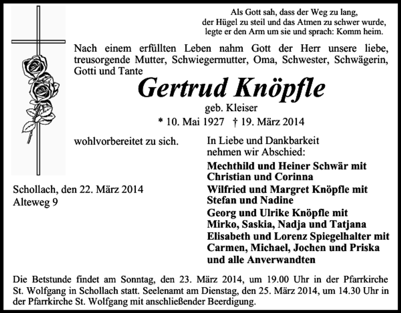 <p>Als Gott sah, dass der Weg zu lang,<br />der Hügel zu steil und das Atmen zu schwer wurde,<br />legte er den Arm um sie und sprach: Komm heim.</p><p>Nach einem erfüllten Leben nahm Gott der Herr unsere liebe,<br />treusorgende Mutter, Schwiegermutter, Oma, Schwester, Schwägerin,<br />Gotti und Tante</p><p>Gertrud Knöpfle<br />geb. Kleiser<br />* 10. Mai 1927 † 19. März 2014</p><p>wohlvorbereitet zu sich.</p><p>Schollach, den 22. März 2014<br />Alteweg 9</p><p>In Liebe und Dankbarkeit<br />nehmen wir Abschied:<br />Mechthild und Heiner Schwär mit<br />Christian und Corinna<br />Wilfried und Margret Knöpfle mit<br />Stefan und Nadine<br />Georg und Ulrike Knöpfle mit<br />Mirko, Saskia, Nadja und Tatjana<br />Elisabeth und Lorenz Spiegelhalter mit<br />Carmen, Michael, Jochen und Priska<br />und alle Anverwandten</p><p>Die Betstunde findet am Sonntag, den 23. März 2014, um 19.00 Uhr in der Pfarrkirche<br />St. Wolfgang in Schollach statt. Seelenamt am Dienstag, den 25. März 2014, um 14.30 Uhr in<br />der Pfarrkirche St. Wolfgang mit anschließender Beerdigung.</p>