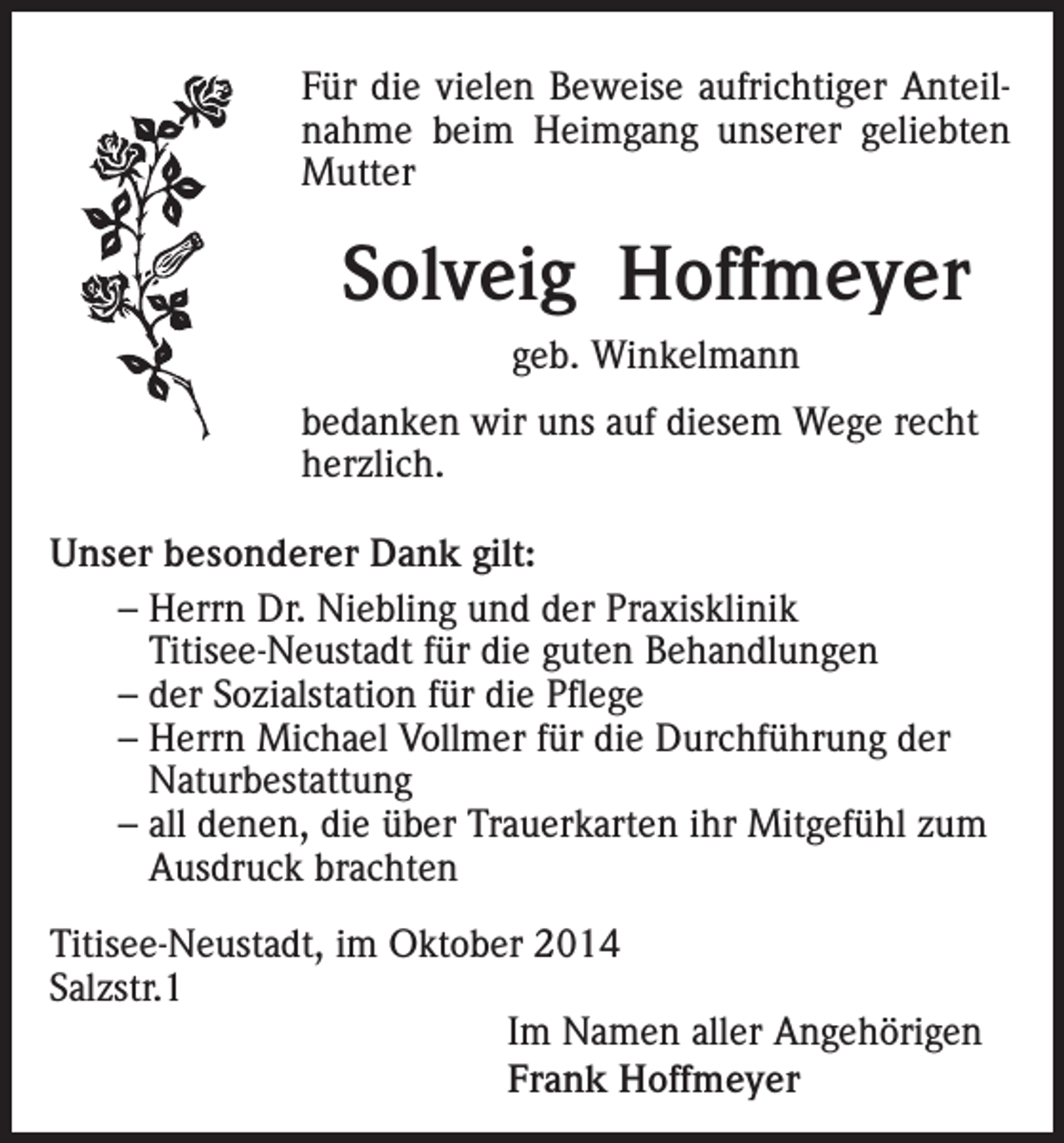 <p>Für die vielen Beweise aufrichtiger Anteilnahme beim Heimgang unserer geliebten<br />Mutter</p><p>Solveig Hoffmeyer<br />geb. Winkelmann<br />bedanken wir uns auf diesem Wege recht<br />herzlich.<br />Unser besonderer Dank gilt:<br />– Herrn Dr. Niebling und der Praxisklinik<br />Titisee-Neustadt für die guten Behandlungen<br />– der Sozialstation für die Pflege<br />– Herrn Michael Vollmer für die Durchführung der<br />Naturbestattung<br />– all denen, die über Trauerkarten ihr Mitgefühl zum<br />Ausdruck brachten<br />Titisee-Neustadt, im Oktober 2014<br />Salzstr.1<br />Im Namen aller Angehörigen<br />Frank Hoffmeyer</p>