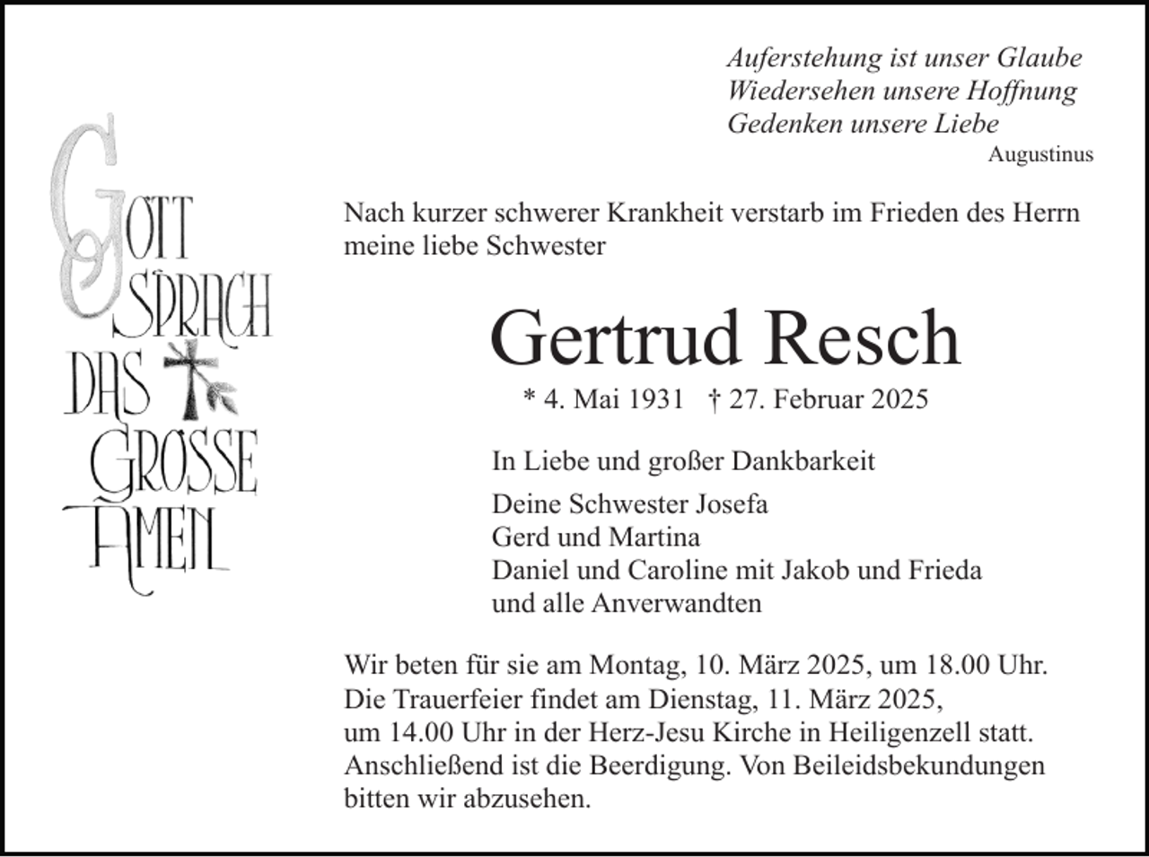 <p>Auferstehung ist unser Glaube<br />Wiedersehen unsere Hoffnung<br />Gedenken unsere Liebe</p><p>Augustinus</p><p>Nach kurzer schwerer Krankheit verstarb im Frieden des Herrn<br />meine liebe Schwester</p><p>Gertrud Resch<br />* 4. Mai 1931 † 27. Februar 2025</p><p>In Liebe und großer Dankbarkeit<br />Deine Schwester Josefa<br />Gerd und Martina<br />Daniel und Caroline mit Jakob und Frieda<br />und alle Anverwandten<br />Wir beten für sie am Montag, 10. März 2025, um 18.00 Uhr.<br />Die Trauerfeier findet am Dienstag, 11. März 2025,<br />um 14.00 Uhr in der Herz-Jesu Kirche in Heiligenzell statt.<br />Anschließend ist die Beerdigung. Von Beileidsbekundungen<br />bitten wir abzusehen.</p>
