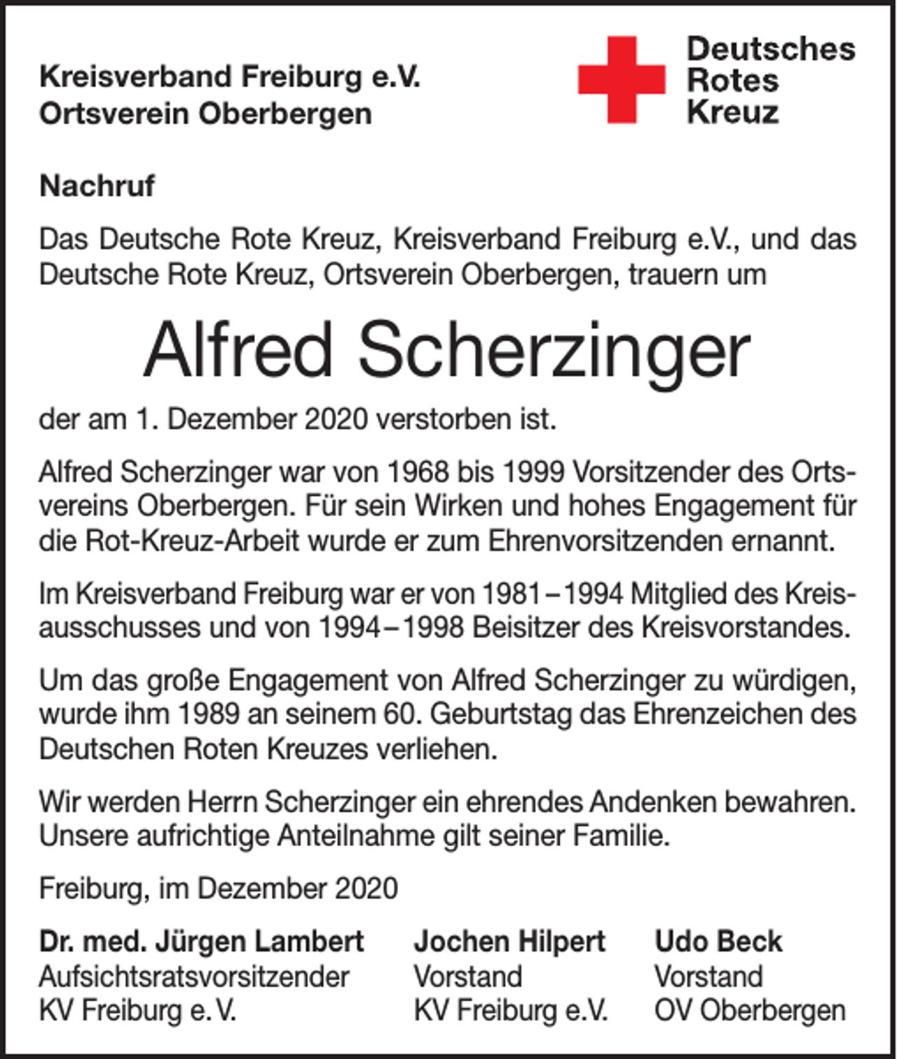 <p>Kreisverband Freiburg e.V.<br />Ortsverein Oberbergen<br />Nachruf<br />Das Deutsche Rote Kreuz, Kreisverband Freiburg e.V., und das<br />Deutsche Rote Kreuz, Ortsverein Oberbergen, trauern um</p><p>Alfred Scherzinger<br />der am 1. Dezember 2020 verstorben ist.<br />Alfred Scherzinger war von 1968 bis 1999 Vorsitzender des Ortsvereins Oberbergen. Für sein Wirken und hohes Engagement für<br />die Rot-Kreuz-Arbeit wurde er zum Ehrenvorsitzenden ernannt.<br />Im Kreisverband Freiburg war er von 1981 – 1994 Mitglied des Kreisausschusses und von 1994 – 1998 Beisitzer des Kreisvorstandes.<br />Um das große Engagement von Alfred Scherzinger zu würdigen,<br />wurde ihm 1989 an seinem 60. Geburtstag das Ehrenzeichen des<br />Deutschen Roten Kreuzes verliehen.<br />Wir werden Herrn Scherzinger ein ehrendes Andenken bewahren.<br />Unsere aufrichtige Anteilnahme gilt seiner Familie.<br />Freiburg, im Dezember 2020<br />Dr. med. Jürgen Lambert Jochen Hilpert<br />Aufsichtsratsvorsitzender Vorstand<br />KV Freiburg e. V.<br />KV Freiburg e.V.</p><p>Udo Beck<br />Vorstand<br />OV Oberbergen</p>