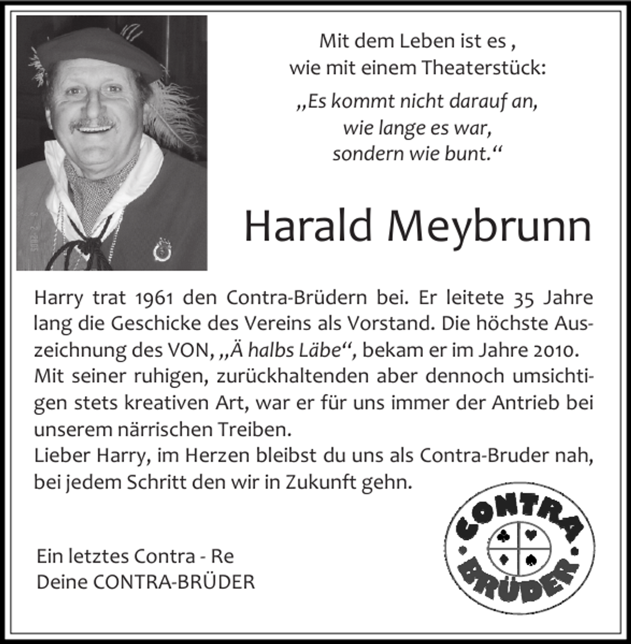 <p>Mit dem Leben ist es ,<br />wie mit einem Theaterstück:<br />„Es kommt nicht darauf an,<br />wie lange es war,<br />sondern wie bunt.“</p><p>Harald Meybrunn<br />Harry trat 1961 den Contra-Brüdern bei. Er leitete 35 Jahre<br />lang die Geschicke des Vereins als Vorstand. Die höchste Auszeichnung des VON, „Ä halbs Läbe“, bekam er im Jahre 2010.<br />Mit seiner ruhigen, zurückhaltenden aber dennoch umsichtigen stets kreativen Art, war er für uns immer der Antrieb bei<br />unserem närrischen Treiben.<br />Lieber Harry, im Herzen bleibst du uns als Contra-Bruder nah,<br />bei jedem Schritt den wir in Zukunft gehn.<br />Ein letztes Contra - Re<br />Deine CONTRA-BRÜDER</p>