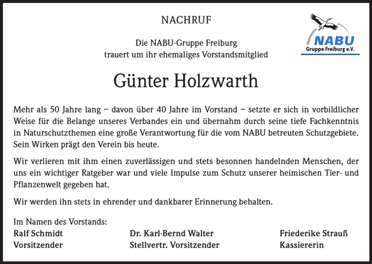 <p>NACHRUF<br />Die NABU-Gruppe Freiburg<br />trauert um ihr ehemaliges Vorstandsmitglied</p><p>Gruppe Freiburg<br />e.V.<br />Gruppe<br />Freiburg<br />e.V.</p><p>Günter Holzwarth<br />Mehr als 50 Jahre lang – davon über 40 Jahre im Vorstand – setzte er sich in vorbildlicher<br />Weise für die Belange unseres Verbandes ein und übernahm durch seine tiefe Fachkenntnis<br />in Naturschutzthemen eine große Verantwortung für die vom NABU betreuten Schutzgebiete.<br />Sein Wirken prägt den Verein bis heute.<br />Wir verlieren mit ihm einen zuverlässigen und stets besonnen handelnden Menschen, der<br />uns ein wichtiger Ratgeber war und viele Impulse zum Schutz unserer heimischen Tier- und<br />Pflanzenwelt gegeben hat.<br />Wir werden ihn stets in ehrender und dankbarer Erinnerung behalten.<br />Im Namen des Vorstands:<br />Ralf Schmidt<br />Vorsitzender</p><p>Dr. Karl-Bernd Walter<br />Stellvertr. Vorsitzender</p><p>Friederike Strauß<br />Kassiererin</p>